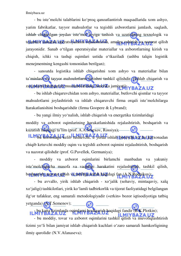 Ilmiybaza.uz 
 
- bu iste’molchi talablarini ko‘proq qanoatlantirish maqsadlarida xom ashyo, 
yarim fabrikatlar, tayyor mahsulotlar va tegishli axborotlarni jamlash, saqlash, 
ishlab chiqarilgan joydan iste’mol joyiga tashish va uzatishning texnologik va 
tejamkor samarali operatsiyalarini rejalashtirish, amalga oshirish va nazorat qilish 
jarayonidir. Sanab o‘tilgan operatsiyalar materiallar va axborotlarning kirish va 
chiqish, ichki va tashqi oqimlari ustida o‘tkaziladi (ushbu talqin logistik 
menejmentning kengashi tomonidan berilgan); 
- sanoatda logistika ishlab chiqarishni xom ashyo va materiallar bilan 
ta’minlash va tayyor mahsulotlarni sotishni tashkil qilishdir. (Ishlab chiqarish va 
zaxiralarni boshqarish muammolarining Amerika jamiyati);  
- bu ishlab chiqaruvchidan xom ashyo, materiallar, butlovchi qismlar va tayyor 
mahsulotlarni joylashtirish va ishlab chiqaruvchi firma orqali iste’molchilarga 
harakatlanishini boshqarishdir (firma Goopere & Lybrand); 
- bu yangi ilmiy yo‘nalish, ishlab chiqarish va energetika tizimlaridagi 
moddiy va axborot oqimlarining harakatlanishida rejalashtirish, boshqarish va 
kuzatish haqidagi ta’lim (prof. A.A.Smexov, Rossiya); 
- bu korxonaga kelib tushuvchi, u yerda ishlab beruvchi va bu korxonadan 
chiqib ketuvchi moddiy oqim va tegishli axborot oqimini rejalashtirish, boshqarish 
va nazorat qilishdir (prof. G.Pavellek, Germaniya); 
- moddiy va axborot oqimlarini birlamchi manbadan va yakuniy 
iste’molchigacha masofa va vaqtdagi harakatini rejalashtirish, tashkil qilish, 
boshqarish, nazorat qilish va tartibga solish haqidagi fan (A.N.Rodnikov); 
- bu avvallo, yirik ishlab chiqarish - xo‘jalik (sohaviy, mintaqaviy, xalq 
xo‘jaligi) tashkilotlari, yirik ko‘lamli tadbirkorlik va tijorat faoliyatidagi belgilangan 
ilg‘or tafakkur, eng samarali metodologiyadir («erkin» bozor iqtisodiyotiga tatbiq 
yetganda) (A.T.Semenov); 
- bu katta tizimlarda oqimlarni boshqarish haqidagi fandir (B.K.Plotkin); 
- bu moddiy, tovar va axborot oqimlarini tashkil qilish va muvofiqlashtirish 
tizimi yo‘li bilan jamiyat ishlab chiqarish kuchlari o‘zaro samarali hamkorligining 
ilmiy qurolidir (N.V.Afanaseva);  
