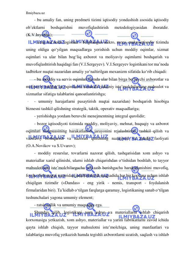 Ilmiybaza.uz 
 
- bu amaliy fan, uning predmeti tizimi iqtisodiy yondashish asosida iqtisodiy 
ob’ektlarni 
boshqarishni 
muvofiqlashtirish 
metodologiyasidan 
iboratdir. 
(K.V.Inyutina);  
- keng ma’noda logistika - belgilangan mikro, mezo, makroiqtisodiy tizimda 
uning oldiga qo‘yilgan maqsadlarga yerishish uchun moddiy oqimlar, xizmat 
oqimlari va ular bilan bog‘liq axborot va moliyaviy oqimlarni boshqarish va 
muvofiqlashtirish haqidagi fan (V.I.Sergeyev). V.I.Sergeyev logistikani tor ma’noda 
tadbirkor nuqtai nazaridan amaliy yo‘naltirilgan mexanizm sifatida ko‘rib chiqadi: 
- bu moddiy va servis oqimlari hamda ular bilan birga bo‘luvchi axborotlar va 
moliyaviy mablag‘lar oqimlarini samarali (yakuniy iste’molchilarning mahsulot va 
xizmatlar sifatiga talablarini qanoatlantirishga;  
- umumiy harajatlarni pasaytirish nuqtai nazaridan) boshqarish hisobiga 
biznesni tashkil qilishning strategik, taktik, operativ maqsadlariga;  
- yerishishga yordam beruvchi menejmentning integral qurolidir; 
- bozor iqtisodiyoti tizimida moddiy, moliyaviy, mehnat, huquqiy va axborot 
oqimlari majmuasining harakatlanish jarayonini rejalashtirish, tashkil qilish va 
vazifaviy boshqarish va nazorati qilishning nazariyasi va amaliy faoliyati 
(O.A.Novikov va S.Uvarov); 
- moddiy resurslar, tovarlarni nazorat qilish, tashqarisidan xom ashyo va 
materiallar xarid qilinishi, ularni ishlab chiqarishdan o‘tishidan boshlab, to tayyor 
mahsulotlarni iste’molchilargacha yetkazib berishgacha harakatlanishini muvofiq, 
foyda olish nuqtai nazaridan jadallashtirish maqsadida har bir korxona uchun ishlab 
chiqilgan tizimdir («Dandas» - eng yirik - nemis, transport - foydalanish 
firmalaridan biri). Ta’kidlab o‘tilgan farqlarga qaramay, logistikaning sanab o‘tilgan 
tushunchalari yagona umumiy element; 
- ratsionallik va umumiy maqsadga ega. 
Shunday qilib, logistikani xom ashyo va materiallarni ishlab chiqarish 
korxonasiga yetkazish, xom ashyo, materiallar va yarim fabrikatlarni zavod ichida 
qayta ishlab chiqish, tayyor mahsulotni iste’molchiga, uning manfaatlari va 
talablariga muvofiq yetkazish hamda tegishli axborotlarni uzatish, saqlash va ishlab 
