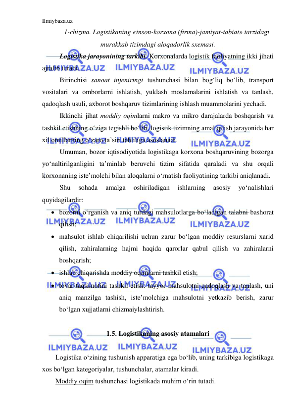 Ilmiybaza.uz 
 
1-chizma. Logistikaning «inson-korxona (firma)-jamiyat-tabiat» tarzidagi 
murakkab tizimdagi aloqadorlik sxemasi. 
Logistika jarayonining tarkibi. Korxonalarda logistik faoliyatning ikki jihati 
ajralib turadi.  
Birinchisi sanoat injeniringi tushunchasi bilan bog‘liq bo‘lib, transport 
vositalari va omborlarni ishlatish, yuklash moslamalarini ishlatish va tanlash, 
qadoqlash usuli, axborot boshqaruv tizimlarining ishlash muammolarini yechadi. 
Ikkinchi jihat moddiy oqimlarni makro va mikro darajalarda boshqarish va 
tashkil etishning o‘ziga tegishli bo‘lib, logistik tizimning amal qilish jarayonida har 
xil omillarning o‘zaro ta’siri tahliliga asoslanadi. 
Umuman, bozor iqtisodiyotida logistikaga korxona boshqaruvining bozorga 
yo‘naltirilganligini ta’minlab beruvchi tizim sifatida qaraladi va shu orqali 
korxonaning iste’molchi bilan aloqalarni o‘rnatish faoliyatining tarkibi aniqlanadi. 
Shu 
sohada 
amalga 
oshiriladigan 
ishlarning 
asosiy 
yo‘nalishlari 
quyidagilardir: 
 bozorni o‘rganish va aniq turdagi mahsulotlarga bo‘ladigan talabni bashorat 
qilish; 
 mahsulot ishlab chiqarilishi uchun zarur bo‘lgan moddiy resurslarni xarid 
qilish, zahiralarning hajmi haqida qarorlar qabul qilish va zahiralarni 
boshqarish; 
 ishlab chiqarishda moddiy oqimlarni tashkil etish; 
 tovar taqsimotini tashkil etish: tayyor mahsulotni qadoqlash va tanlash, uni 
aniq manzilga tashish, iste’molchiga mahsulotni yetkazib berish, zarur 
bo‘lgan xujjatlarni chizmaiylashtirish. 
 
1.5. Logistikaning asosiy atamalari 
 
Logistika o‘zining tushunish apparatiga ega bo‘lib, uning tarkibiga logistikaga 
xos bo‘lgan kategoriyalar, tushunchalar, atamalar kiradi. 
Moddiy oqim tushunchasi logistikada muhim o‘rin tutadi.  
