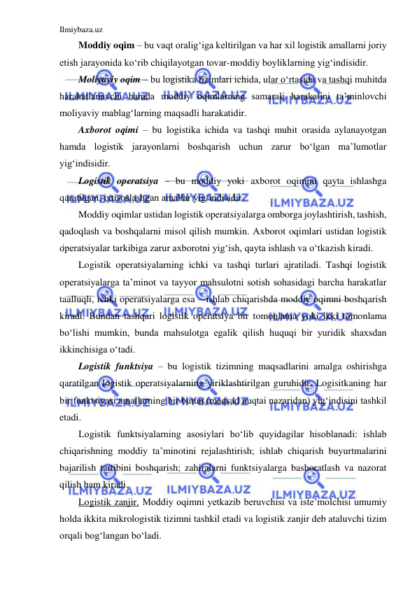 Ilmiybaza.uz 
 
Moddiy oqim – bu vaqt oralig‘iga keltirilgan va har xil logistik amallarni joriy 
etish jarayonida ko‘rib chiqilayotgan tovar-moddiy boyliklarning yig‘indisidir. 
Moliyaviy oqim – bu logistika tizimlari ichida, ular o‘rtasida va tashqi muhitda 
harakatlanuvchi hamda moddiy oqimlarning samarali harakatini ta’minlovchi 
moliyaviy mablag‘larning maqsadli harakatidir.  
Axborot oqimi – bu logistika ichida va tashqi muhit orasida aylanayotgan 
hamda logistik jarayonlarni boshqarish uchun zarur bo‘lgan ma’lumotlar 
yig‘indisidir. 
Logistik operatsiya – bu moddiy yoki axborot oqimini qayta ishlashga 
qaratilgan, ixtisoslashgan amallar yig‘indisidir.  
Moddiy oqimlar ustidan logistik operatsiyalarga omborga joylashtirish, tashish, 
qadoqlash va boshqalarni misol qilish mumkin. Axborot oqimlari ustidan logistik 
operatsiyalar tarkibiga zarur axborotni yig‘ish, qayta ishlash va o‘tkazish kiradi. 
Logistik operatsiyalarning ichki va tashqi turlari ajratiladi. Tashqi logistik 
operatsiyalarga ta’minot va tayyor mahsulotni sotish sohasidagi barcha harakatlar 
taalluqli, ichki operatsiyalarga esa – ishlab chiqarishda moddiy oqimni boshqarish 
kiradi. Bundan tashqari logistik operatsiya bir tomonlama yoki ikki tomonlama 
bo‘lishi mumkin, bunda mahsulotga egalik qilish huquqi bir yuridik shaxsdan 
ikkinchisiga o‘tadi. 
Logistik funktsiya – bu logistik tizimning maqsadlarini amalga oshirishga 
qaratilgan logistik operatsiyalarning yiriklashtirilgan guruhidir. Logisitkaning har 
bir funktsiyasi amallarning bir butun (maqsad nuqtai nazaridan) yig‘indisini tashkil 
etadi. 
Logistik funktsiyalarning asosiylari bo‘lib quyidagilar hisoblanadi: ishlab 
chiqarishning moddiy ta’minotini rejalashtirish; ishlab chiqarish buyurtmalarini 
bajarilish tartibini boshqarish; zahiralarni funktsiyalarga bashoratlash va nazorat 
qilish ham kiradi. 
Logistik zanjir. Moddiy oqimni yetkazib beruvchisi va iste’molchisi umumiy 
holda ikkita mikrologistik tizimni tashkil etadi va logistik zanjir deb ataluvchi tizim 
orqali bog‘langan bo‘ladi. 
