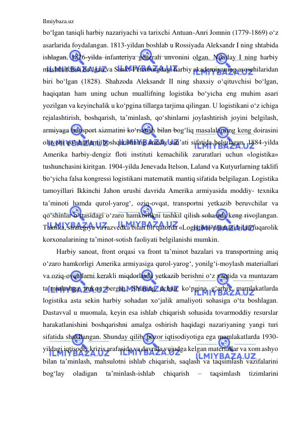 Ilmiybaza.uz 
 
bo‘lgan taniqli harbiy nazariyachi va tarixchi Antuan-Anri Jomnin (1779-1869) o‘z 
asarlarida foydalangan. 1813-yildan boshlab u Rossiyada Aleksandr I ning shtabida 
ishlagan, 1826-yilda infanteriya generali unvonini olgan. Nikolay I ning harbiy 
maslahatchisi bo‘lgan va Sankt-Peterburgdagi harbiy akademiyaning asoschilaridan 
biri bo‘lgan (1828). Shahzoda Aleksandr II ning shaxsiy o‘qituvchisi bo‘lgan, 
haqiqatan ham uning uchun muallifning logistika bo‘yicha eng muhim asari 
yozilgan va keyinchalik u ko‘pgina tillarga tarjima qilingan. U logistikani o‘z ichiga 
rejalashtirish, boshqarish, ta’minlash, qo‘shinlarni joylashtirish joyini belgilash, 
armiyaga transport xizmatini ko‘rsatish bilan bog‘liq masalalarning keng doirasini 
oluvchi qo‘shinlarni boshqarishning amaliy san’ati sifatida belgilagan. 1884-yilda 
Amerika harbiy-dengiz floti instituti kemachilik zaruratlari uchun «logistika» 
tushunchasini kiritgan. 1904-yilda Jenevada Itelson, Laland va Kutyurlarning taklifi 
bo‘yicha falsa kongressi logistikani matematik mantiq sifatida belgilagan. Logistika 
tamoyillari Ikkinchi Jahon urushi davrida Amerika armiyasida moddiy- texnika 
ta’minoti hamda qurol-yarog‘, oziq-ovqat, transportni yetkazib beruvchilar va 
qo‘shinlar o‘rtasidagi o‘zaro hamkorlikni tashkil qilish sohasida keng rivojlangan. 
Taktika, strategiya va razvedka bilan bir qatorda «Logistika» atamasi bilan fuqarolik 
korxonalarining ta’minot-sotish faoliyati belgilanishi mumkin. 
Harbiy sanoat, front orqasi va front ta’minot bazalari va transportning aniq 
o‘zaro hamkorligi Amerika armiyasiga qurol-yarog‘, yonilg‘i-moylash materiallari 
va oziq-ovqatlarni kerakli miqdorlarda yetkazib berishni o‘z vaqtida va muntazam 
ta’minlashga imkon bergan. Shuning uchun ko‘pgina g‘arbiy mamlakatlarda 
logistika asta sekin harbiy sohadan xo‘jalik amaliyoti sohasiga o‘ta boshlagan. 
Dastavval u muomala, keyin esa ishlab chiqarish sohasida tovarmoddiy resurslar 
harakatlanishini boshqarishni amalga oshirish haqidagi nazariyaning yangi turi 
sifatida shakllangan. Shunday qilib, bozor iqtisodiyotiga ega mamlakatlarda 1930-
yildagi iqtisodiy krizis arafasida va davrida vujudga kelgan materiallar va xom ashyo 
bilan ta’minlash, mahsulotni ishlab chiqarish, saqlash va taqsimlash vazifalarini 
bog‘lay 
oladigan 
ta’minlash-ishlab 
chiqarish 
– 
taqsimlash 
tizimlarini 
