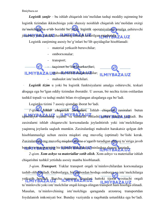 Ilmiybaza.uz 
 
Logistik zanjir – bu ishlab chiqarish iste’molidan tashqi moddiy oqimning bir 
logistik tizimdan ikkinchisiga yoki shaxsiy noishlab chiqarish iste’molidan oxirgi 
ite’molchigacha o‘tib borishi bo‘yicha logistik operatsiyalarni amalga oshiruvchi 
jismoniy yoki yuridik shaxslarning chiziqli keltirilgan miqdoridir. 
Logistik zanjirning asosiy bo‘g‘inlari bo‘lib quyidagilar hisoblanadi: 
- material yetkazib beruvchilar; 
- omborxonalar; 
- transport; 
- taqsimot bo‘lim (markaz)lari; 
- mahsulot ishlab chiqaruvchilar; 
- mahsulot iste’molchilari. 
Logistik tizim u yoki bu logistik funktsiyalarni amalga oshiruvchi, teskari 
aloqaga ega bo‘lgan oddiy tizimdan iboratdir. U asosan, bir nechta tizim ostilardan 
tashkil topadi va tashqi muhit bilan rivojlangan aloqalarga ega bo‘ladi. 
Logistika tizimi 7 asosiy qismdan iborat bo‘ladi. 
1-qism. Ishlab chiqarish zaxiralari. Ishlab chiqarish zaxiralari butun 
iqtisodiyot tizimining tejamli va samarali ishlashi uchun sharoit yaratadi. Bu 
zaxiralarni ishlab chiqaruvchi korxonalarda joylashtirish yoki iste’molchilarga 
yaqinroq joylarda saqlash mumkin. Zaxiralardagi mahsulot harakatsiz qolgan deb 
hisoblanmasligi uchun zaxira miqdori eng muvofiq (optimal) bo‘lishi kerak. 
Zaxiralarning eng muvofiq miqdori doimo o‘zgarib turadigan ehtiyoj ta’siriga javob 
beradi va transportning bir tekisda ishlashini ta’minlashga sharoit yaratadi. 
2-qism. Xom ashyo va materiallar sotib olish. Xom ashyo va materiallar ishlab 
chiqarishni tashkil yetishda asosiy manba hisoblanadi. 
3-qism. Transport. Yuklar transport orqali ta’minlovchilardan korxonalarga 
tashib olib boriladi. Omborlarga, bir ombordan boshqa omborga va iste’molchilarga 
yetkazib beriladi. Barcha transport aloqalari hattoki tijorat vositachi orqali 
ta’minlovchi yoki iste’molchilar orqali kiraga olingan transport ham hisobga olinadi. 
Masalan, ta’minlovchining iste’molchiga qaraganda arzonroq transportdan 
foydalanish imkoniyati bor. Bunday vaziyatda u raqobatda ustunlikka ega bo‘ladi. 
