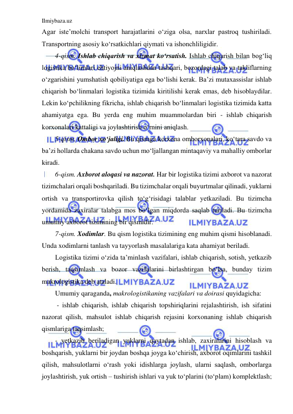 Ilmiybaza.uz 
 
Agar iste’molchi transport harajatlarini o‘ziga olsa, narxlar pastroq tushiriladi. 
Transportning asosiy ko‘rsatkichlari qiymati va ishonchliligidir. 
4-qism. Ishlab chiqarish va xizmat ko‘rsatish. Ishlab chiqarish bilan bog‘liq 
logistika bo‘limlari ehtiyojni aniqlashdan tashqari, bozordagi talab va takliflarning 
o‘zgarishini yumshatish qobiliyatiga ega bo‘lishi kerak. Ba’zi mutaxassislar ishlab 
chiqarish bo‘linmalari logistika tizimida kiritilishi kerak emas, deb hisoblaydilar. 
Lekin ko‘pchilikning fikricha, ishlab chiqarish bo‘linmalari logistika tizimida katta 
ahamiyatga ega. Bu yerda eng muhim muammolardan biri - ishlab chiqarish 
korxonalari kattaligi va joylashtirish o‘rnini aniqlash. 
5-qism. Ombor xo‘jaligi. Bu qismga korxona omborxonalari, ko‘tara savdo va 
ba’zi hollarda chakana savdo uchun mo‘ljallangan mintaqaviy va mahalliy omborlar 
kiradi. 
6-qism. Axborot aloqasi va nazorat. Har bir logistika tizimi axborot va nazorat 
tizimchalari orqali boshqariladi. Bu tizimchalar orqali buyurtmalar qilinadi, yuklarni 
ortish va transportirovka qilish to‘g‘risidagi talablar yetkaziladi. Bu tizimcha 
yordamida zaxiralar talabga mos bo‘lgan miqdorda saqlab turiladi. Bu tizimcha 
umumiy axborot tizimining bir qismidir. 
7-qism. Xodimlar. Bu qism logistika tizimining eng muhim qismi hisoblanadi. 
Unda xodimlarni tanlash va tayyorlash masalalariga kata ahamiyat beriladi. 
Logistika tizimi o‘zida ta’minlash vazifalari, ishlab chiqarish, sotish, yetkazib 
berish, taqsimlash va bozor vazifalarini birlashtirgan bo‘lsa, bunday tizim 
makrologistika deb ataladi. 
Umumiy qaraganda, makrologistikaning vazifalari va doirasi quyidagicha: 
 - ishlab chiqarish, ishlab chiqarish topshiriqlarini rejalashtirish, ish sifatini 
nazorat qilish, mahsulot ishlab chiqarish rejasini korxonaning ishlab chiqarish 
qismlariga taqsimlash; 
- yetkazib beriladigan yuklarni qaytadan ishlab, zaxiralarini hisoblash va 
boshqarish, yuklarni bir joydan boshqa joyga ko‘chirish, axborot oqimlarini tashkil 
qilish, mahsulotlarni o‘rash yoki idishlarga joylash, ularni saqlash, omborlarga 
joylashtirish, yuk ortish – tushirish ishlari va yuk to‘plarini (to‘plam) komplektlash; 
