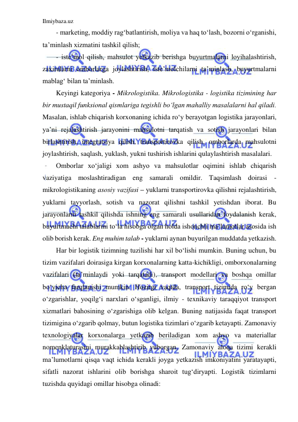 Ilmiybaza.uz 
 
- marketing, moddiy rag‘batlantirish, moliya va haq to‘lash, bozorni o‘rganishi, 
ta’minlash xizmatini tashkil qilish; 
- iste’mol qilish, mahsulot yetkazib berishga buyurtmalarni loyihalashtirish, 
zaxiralarni omborlarga joylashtirish, iste’molchilarni ta’minlash, buyurtmalarni 
mablag‘ bilan ta’minlash. 
Keyingi kategoriya - Mikrologistika. Mikrologistika - logistika tizimining har 
bir mustaqil funksional qismlariga tegishli bo‘lgan mahalliy masalalarni hal qiladi. 
Masalan, ishlab chiqarish korxonaning ichida ro‘y berayotgan logistika jarayonlari, 
ya’ni rejalashtirish jarayonini mahsulotni tarqatish va sotish jarayonlari bilan 
birlashtirish, integratsiya qilish, transportirovka qilish, omborlarda mahsulotni 
joylashtirish, saqlash, yuklash, yukni tushirish ishlarini qulaylashtirish masalalari. 
Omborlar xo‘jaligi xom ashyo va mahsulotlar oqimini ishlab chiqarish 
vaziyatiga moslashtiradigan eng samarali omildir. Taqsimlash doirasi - 
mikrologistikaning asosiy vazifasi – yuklarni transportirovka qilishni rejalashtirish, 
yuklarni tayyorlash, sotish va nazorat qilishni tashkil yetishdan iborat. Bu 
jarayonlarni tashkil qilishda ishning eng samarali usullaridan foydalanish kerak, 
buyurtmachi talablarini to‘la hisobga olgan holda ishonchli ma’lumotlar asosida ish 
olib borish kerak. Eng muhim talab - yuklarni aynan buyurilgan muddatda yetkazish. 
Har bir logistik tizimning tuzilishi har xil bo‘lishi mumkin. Buning uchun, bu 
tizim vazifalari doirasiga kirgan korxonalarning katta-kichikligi, omborxonalarning 
vazifalari (ta’minlaydi yoki tarqatadi), transport modellari va boshqa omillar 
bo‘yicha farqlanishi mumkin. Hozirgi vaqtda, transport tizimida ro‘y bergan 
o‘zgarishlar, yoqilg‘i narxlari o‘sganligi, ilmiy - texnikaviy taraqqiyot transport 
xizmatlari bahosining o‘zgarishiga olib kelgan. Buning natijasida faqat transport 
tizimigina o‘zgarib qolmay, butun logistika tizimlari o‘zgarib ketayapti. Zamonaviy 
texnologiyalar korxonalarga yetkazib beriladigan xom ashyo va materiallar 
nomenklaturasini murakkablashtirib yuborgan. Zamonaviy aloqa tizimi kerakli 
ma’lumotlarni qisqa vaqt ichida kerakli joyga yetkazish imkoniyatini yaratayapti, 
sifatli nazorat ishlarini olib borishga sharoit tug‘diryapti. Logistik tizimlarni 
tuzishda quyidagi omillar hisobga olinadi: 
