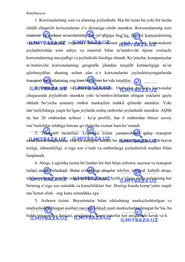 Ilmiybaza.uz 
 
1. Korxonalarning soni va ularning joylashishi. Har bir tizim bir yoki bir necha 
ishlab chiqarish korxonalarini o‘z doirasiga olishi mumkin. Korxonalarning soni 
material va mehnat resurslarining bor-yo‘qligiga bog‘liq. Bir xil korxonalarning 
vazifasi - geografik (regional) bozorga xizmat qilish. Ayrim korxonalarni 
joylashtirishda xom ashyo va material bilan ta’minlovchi tijorat vositachi 
korxonalarning mavjudligi va joylashishi hisobga olinadi. Ko‘pincha, kompaniyalar 
ta’minlovchi korxonalarning geografik jihatdan tarqalib ketmasligiga ta’sir 
qilolmaydilar, shuning uchun ular o‘z korxonalarini joylashtirayotganlarida 
transport harajatlarining eng kam bo‘lishini ko‘zda tutadilar. 
2. Omborlar soni va ularning joylashishi. Omborlar bevosita korxonalar 
chegarasida joylashishi mumkin yoki ta’minlovchilardan olingan yuklarni qayta 
ishlash bo‘yicha umumiy ombor markazlari tashkil qilinishi mumkin. Yoki 
iste’molchilarga yaqin bo‘lgan joylarda oraliq omborlar joylashishi mumkin. AQSh 
da har 20 ombordan uchtasi - ko‘p profilli, har 6 ombordan bittasi asosiy 
iste’molchilar talabiga binoan qo‘shimcha xizmat ham ko‘rsatadi. 
3. Transport modellari. Logistika tizimi yaratuvchilari qulay transport 
modellarini aniqlaydilar. Har bir transport modeli bir -biridan harajatlari, eltib berish 
tezligi, ishonchliligi, o‘ziga xos o‘rash va omborlarga joylashtirish usullari bilan 
farqlanadi. 
4. Aloqa. Logistika tizimi bo‘limlari bir-biri bilan axborot, nazorat va transport 
turlari orqali birlashadi. Bular o‘rtasidagi aloqalar telefon, telegraf, kabelli aloqa, 
teleks va komp’yuterlar orqali tashkil qilingan. Aytib o‘tilgan aloqa turlarining har 
birining o‘ziga xos ustunlik va kamchiliklari bor. Hozirgi kunda komp’yuter orqali 
ma’lumot olish - eng katta ustunlikka ega. 
5. Axborot tizimi. Buyurtmalar bilan ishlashning markazlashtirilgan va 
markazlashtirilmagan usullari mavjud. Ishlash usuli markazlashtirilmagan bo‘lsa, bu 
holda integratsiya darajasi, aniqlanishi, komp’yuterlar turi aniqlanishi kerak va h. 
 
 
