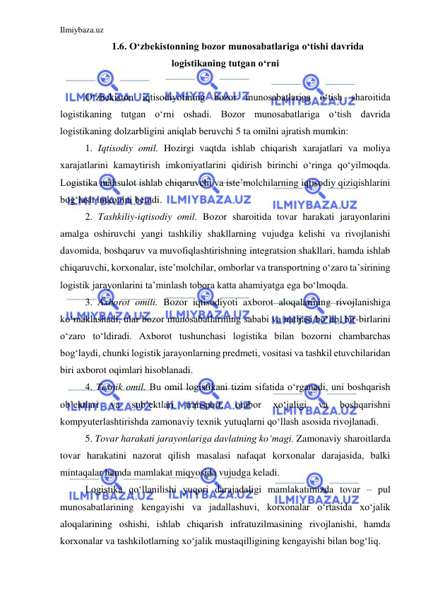 Ilmiybaza.uz 
 
1.6. O‘zbekistonning bozor munosabatlariga o‘tishi davrida 
logistikaning tutgan o‘rni 
 
O‘zbekiston iqtisodiyotining bozor munosabatlariga o‘tish sharoitida 
logistikaning tutgan o‘rni oshadi. Bozor munosabatlariga o‘tish davrida 
logistikaning dolzarbligini aniqlab beruvchi 5 ta omilni ajratish mumkin: 
1. Iqtisodiy omil. Hozirgi vaqtda ishlab chiqarish xarajatlari va moliya 
xarajatlarini kamaytirish imkoniyatlarini qidirish birinchi o‘ringa qo‘yilmoqda. 
Logistika mahsulot ishlab chiqaruvchi va iste’molchilarning iqtisodiy qiziqishlarini 
bog‘lash imkonini beradi. 
2. Tashkiliy-iqtisodiy omil. Bozor sharoitida tovar harakati jarayonlarini 
amalga oshiruvchi yangi tashkiliy shakllarning vujudga kelishi va rivojlanishi 
davomida, boshqaruv va muvofiqlashtirishning integratsion shakllari, hamda ishlab 
chiqaruvchi, korxonalar, iste’molchilar, omborlar va transportning o‘zaro ta’sirining 
logistik jarayonlarini ta’minlash tobora katta ahamiyatga ega bo‘lmoqda. 
3. Axborot omili. Bozor iqtisodiyoti axborot aloqalarining rivojlanishiga 
ko‘maklashadi, ular bozor munosabatlarining sababi va natijasi bo‘lib, bir-birlarini 
o‘zaro to‘ldiradi. Axborot tushunchasi logistika bilan bozorni chambarchas 
bog‘laydi, chunki logistik jarayonlarning predmeti, vositasi va tashkil etuvchilaridan 
biri axborot oqimlari hisoblanadi. 
4. Texnik omil. Bu omil logistikani tizim sifatida o‘rganadi, uni boshqarish 
ob’ektlari 
va 
sub’ektlari 
transport, 
ombor 
xo‘jaligi 
va 
boshqarishni 
kompyuterlashtirishda zamonaviy texnik yutuqlarni qo‘llash asosida rivojlanadi. 
5. Tovar harakati jarayonlariga davlatning ko‘magi. Zamonaviy sharoitlarda 
tovar harakatini nazorat qilish masalasi nafaqat korxonalar darajasida, balki 
mintaqalar hamda mamlakat miqyosida vujudga keladi. 
Logistika qo‘llanilishi yuqori darajadaligi mamlakatimizda tovar – pul 
munosabatlarining kengayishi va jadallashuvi, korxonalar o‘rtasida xo‘jalik 
aloqalarining oshishi, ishlab chiqarish infratuzilmasining rivojlanishi, hamda 
korxonalar va tashkilotlarning xo‘jalik mustaqilligining kengayishi bilan bog‘liq. 
