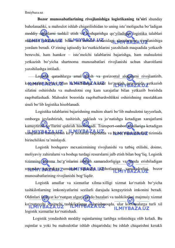 Ilmiybaza.uz 
 
  Bozor munosabatlarining rivojlanishiga logistikaning ta’siri shunday 
baholanadiki, u mahsulot ishlab chiqarilishidan to uning iste’moligacha bo‘ladigan 
moddiy oqimlarni tashkil etish va boshqarishga qo‘yiladigan logistika talablari 
mahsulot yetkazuvchi bilan iste’molchi o‘rtasidagi aloqalarning rivojlanishiga 
yordam beradi. O‘zining iqtisodiy ko‘rsatkichlarini yaxshilash maqsadida yetkazib 
beruvchi, ham hamkor – iste’molchi talablarini bajarishga, ham mahsulotni 
yetkazish bo‘yicha shartnoma munosabatlari rivojlanishi uchun sharoitlarni 
yaxshilashga intiladi. 
Logistik qarashlarga amal qilish va gorizontal aloqalarni rivojlantirib, 
korxonalar bir-biri bilan ta’sischilarga xizmat ko‘rsatish jarayonida yetkazish 
sifatini oshirishda va mahsulotni eng kam xarajatlar bilan yetkazib borishda 
raqobatlashadi. Mahsulot bozorida raqobatbardoshlikni oshirishning mustahkam 
usuli bo‘lib logistika hisoblanadi. 
Logistika talablarini bajarishning muhim sharti bo‘lib mahsulotni tayyorlash, 
omborga joylashtirish, tushirish, yuklash va jo‘natishga ketadigan xarajatlarni 
kamaytirish yo‘llarini qidirish hisoblanadi. Transport-ombor amallariga ketadigan 
xarajatlarni kamaytirish ko‘p hollarda raqobatda va bozor munosabatlari tizimida 
birinchilikni ta’minlaydi.  
Logistik boshqaruv mexanizmining rivojlanishi va tatbiq etilishi, doimo, 
moliyaviy zahiralarni va boshqa turdagi resurslarni jalb etish bilan bog‘liq. Logistik 
tizimning hamma bo‘g‘inlarini ishlash samaradorligiga va bunda erishiladigan 
resurslar iqtisodiga umuman iqtisodiy islohotlarning samaradorligi, bozor 
munosabatlarining rivojlanishi bog‘liqdir.  
Logistik amallar va xizmatlar xilma-xilligi xizmat ko‘rsatish bo‘yicha 
tashkilotlarning imkoniyatlarini sezilarli darajada kengaytirish imkonini beradi. 
Oldinlari faoliyat ko‘rsatgan ulgurji savdo bazalari va tashkilotlari majmuiy xizmat 
ko‘rsatuvchi vositachi tashkilotlarga aylanishmoqda, ular korxonalarga turli xil 
logistik xizmatlar ko‘rsatishadi. 
Logistik yondashish moddiy oqimlarning tartibga solinishiga olib keladi. Bu 
oqimlar u yoki bu mahsulotlar ishlab chiqarishda; bu ishlab chiqarishni kerakli 
