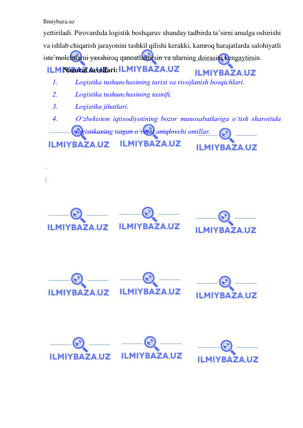 Ilmiybaza.uz 
 
yettiriladi. Pirovardida logistik boshqaruv shunday tadbirda ta’sirni amalga oshirishi 
va ishlab chiqarish jarayonini tashkil qilishi kerakki, kamroq harajatlarda salohiyatli 
iste’molchilarni yaxshiroq qanoatlantirsin va ularning doirasini kengaytirsin. 
 Nazorat savollari: 
1. 
Logistika tushunchasining tarixi va rivojlanish bosqichlari. 
2. 
Logistika tushunchasining tasnifi. 
3. 
Logistika jihatlari. 
4. 
O‘zbekiston iqtisodiyotining bozor munosabatlariga o‘tish sharoitida 
logistikaning tutgan o‘rnini aniqlovchi omillar. 
 
