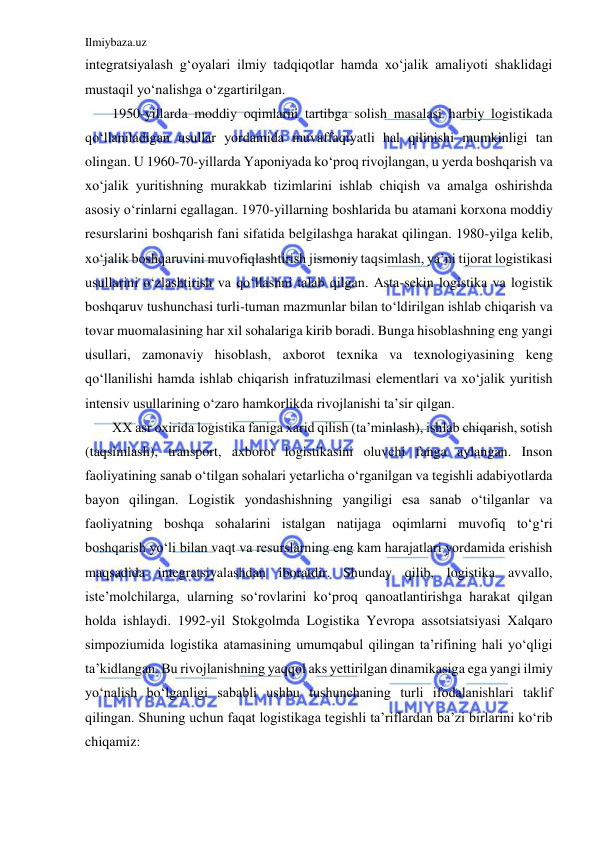 Ilmiybaza.uz 
 
integratsiyalash g‘oyalari ilmiy tadqiqotlar hamda xo‘jalik amaliyoti shaklidagi 
mustaqil yo‘nalishga o‘zgartirilgan. 
1950-yillarda moddiy oqimlarni tartibga solish masalasi harbiy logistikada 
qo‘llaniladigan usullar yordamida muvaffaqiyatli hal qilinishi mumkinligi tan 
olingan. U 1960-70-yillarda Yaponiyada ko‘proq rivojlangan, u yerda boshqarish va 
xo‘jalik yuritishning murakkab tizimlarini ishlab chiqish va amalga oshirishda 
asosiy o‘rinlarni egallagan. 1970-yillarning boshlarida bu atamani korxona moddiy 
resurslarini boshqarish fani sifatida belgilashga harakat qilingan. 1980-yilga kelib, 
xo‘jalik boshqaruvini muvofiqlashtirish jismoniy taqsimlash, ya’ni tijorat logistikasi 
usullarini o‘zlashtirish va qo‘llashni talab qilgan. Asta-sekin logistika va logistik 
boshqaruv tushunchasi turli-tuman mazmunlar bilan to‘ldirilgan ishlab chiqarish va 
tovar muomalasining har xil sohalariga kirib boradi. Bunga hisoblashning eng yangi 
usullari, zamonaviy hisoblash, axborot texnika va texnologiyasining keng 
qo‘llanilishi hamda ishlab chiqarish infratuzilmasi elementlari va xo‘jalik yuritish 
intensiv usullarining o‘zaro hamkorlikda rivojlanishi ta’sir qilgan. 
XX asr oxirida logistika faniga xarid qilish (ta’minlash), ishlab chiqarish, sotish 
(taqsimlash), transport, axborot logistikasini oluvchi fanga aylangan. Inson 
faoliyatining sanab o‘tilgan sohalari yetarlicha o‘rganilgan va tegishli adabiyotlarda 
bayon qilingan. Logistik yondashishning yangiligi esa sanab o‘tilganlar va 
faoliyatning boshqa sohalarini istalgan natijaga oqimlarni muvofiq to‘g‘ri 
boshqarish yo‘li bilan vaqt va resurslarning eng kam harajatlari yordamida erishish 
maqsadida integratsiyalashdan iboratdir. Shunday qilib, logistika avvallo, 
iste’molchilarga, ularning so‘rovlarini ko‘proq qanoatlantirishga harakat qilgan 
holda ishlaydi. 1992-yil Stokgolmda Logistika Yevropa assotsiatsiyasi Xalqaro 
simpoziumida logistika atamasining umumqabul qilingan ta’rifining hali yo‘qligi 
ta’kidlangan. Bu rivojlanishning yaqqol aks yettirilgan dinamikasiga ega yangi ilmiy 
yo‘nalish bo‘lganligi sababli ushbu tushunchaning turli ifodalanishlari taklif 
qilingan. Shuning uchun faqat logistikaga tegishli ta’riflardan ba’zi birlarini ko‘rib 
chiqamiz: 
