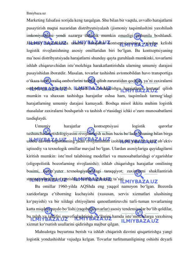 Ilmiybaza.uz 
 
Marketing falsafasi xorijda keng tarqalgan. Shu bilan bir vaqtda, avvallo harajatlarni 
pasaytirish nuqtai nazaridan distribyutsiyalash (jismoniy taqsimlash)ni yaxshilash 
imkoniyatlarini yendi nazarga ilmaslik mumkin emasligi tushunila boshlandi. 
Jismoniy taqsimlashda umumiy harajatlar kontseptsiyasining vujudga kelishi 
logistik rivojlanishning asosiy omillaridan biri bo‘lgan. Bu kontseptsiyaning 
ma’nosi distribyutsiyada harajatlarni shunday qayta guruhlash mumkinki, tovarlarni 
ishlab chiqaruvchidan iste’molchiga harakatlantirishda ularning umumiy darajasi 
pasayishidan iboratdir. Masalan, tovarlar tashishni avtomobildan havo transportiga 
o‘tkaza turib, oraliq omborlarini tashkil qilish zaruratidan qochish, ya’ni zaxiralarni 
omborlarga joylashtirish, saqlash va boshqarishga harajatlarni bartaraf qilish 
mumkin va shaxsan tashishga harajatlar oshsa ham, taqsimlash tarmog‘idagi 
harajatlarning umumiy darajasi kamayadi. Boshqa misol ikkita muhim logistik 
masalalar zaxiralarni boshqarish va tashish o‘rtasidagi ichki o‘zaro munosabatlarni 
tasdiqlaydi. 
Umumiy 
harajatlar 
kontseptsiyasi 
logistik 
qarorlar 
tushunchasimetodologiyasini rivojlantirish uchun bazis bo‘ladi. Shuning bilan birga 
ushbu davrda logistikaning jadal rivojlanishini izohlovchi yana bir qator ob’ektiv 
iqtisodiy va texnologik omillar mavjud bo‘lgan. Ulardan asosiylariga quyidagilarni 
kiritish mumkin: iste’mol talabining modellari va munosabatlaridagi o‘zgarishlar 
(oligopolistik bozorlarning rivojlanishi); ishlab chiqarishga harajatlar omilining 
bosimi, komp’yuter texnologiyalaridagi taraqqiyot; zaxiralarni shakllantirish 
strategiyalaridagi o‘zgarishlar; harbiy tajribaning ta’siri. 
Bu omillar 1960-yilda AQShda eng yaqqol namoyon bo‘lgan. Bozorda 
xaridorlarga e’tiborning kuchayishi (xususan, servis xizmatlari ulushining 
ko‘payishi) va bir xildagi ehtiyojlarni qanoatlantiruvchi turli-tuman tovarlarning 
katta miqdori paydo bo‘lishi (raqobatli tovarlar) asosiy tendensiyalar bo‘lib qoldilar, 
bu talab va taklifni muvofiqlashtirish yo‘llarini hamda iste’molchilarga yaxshiroq 
xizmat ko‘rsatish usullarini qidirishga majbur qilgan. 
Mahsulotga buyurtma berish va ishlab chiqarish davrini qisqartirishga yangi 
logistik yondashishlar vujudga kelgan. Tovarlar turlitumanligining oshishi deyarli 
