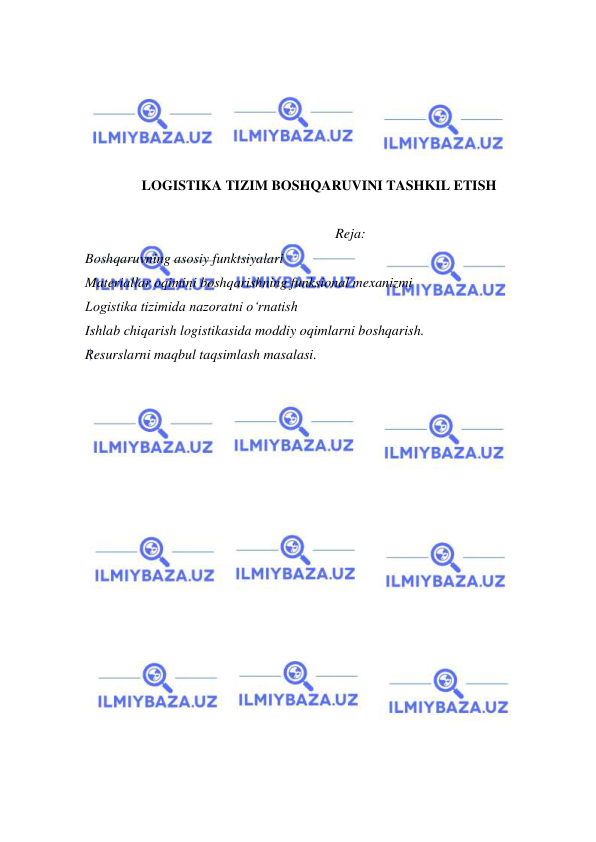  
 
 
 
 
 
 
LOGISTIKA TIZIM BOSHQARUVINI TASHKIL ETISH 
 
Reja: 
Boshqaruvning asosiy funktsiyalari 
Materiallar oqimini boshqarishning funksional mexanizmi 
Logistika tizimida nazoratni o‘rnatish 
Ishlab chiqarish logistikasida moddiy oqimlarni boshqarish.  
Resurslarni maqbul taqsimlash masalasi. 
 
 
 
 
 
 
 
 
 
 
 
 
 
 
 
 
 
