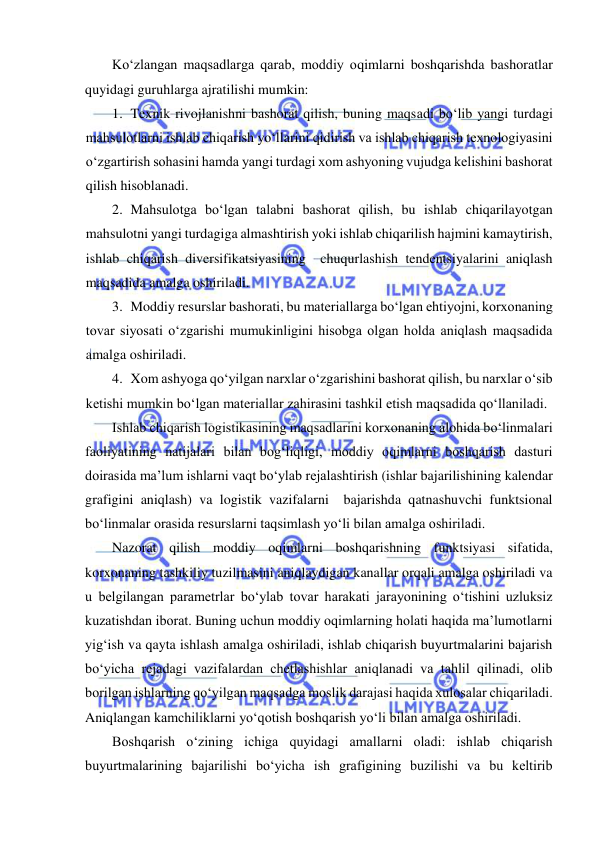  
 
Ko‘zlangan maqsadlarga qarab, moddiy oqimlarni boshqarishda bashoratlar 
quyidagi guruhlarga ajratilishi mumkin: 
1. Texnik rivojlanishni bashorat qilish, buning maqsadi bo‘lib yangi turdagi 
mahsulotlarni ishlab chiqarish yo‘llarini qidirish va ishlab chiqarish texnologiyasini 
o‘zgartirish sohasini hamda yangi turdagi xom ashyoning vujudga kelishini bashorat 
qilish hisoblanadi. 
2. Mahsulotga bo‘lgan talabni bashorat qilish, bu ishlab chiqarilayotgan 
mahsulotni yangi turdagiga almashtirish yoki ishlab chiqarilish hajmini kamaytirish, 
ishlab chiqarish diversifikatsiyasining  chuqurlashish tendentsiyalarini aniqlash 
maqsadida amalga oshiriladi. 
3. Moddiy resurslar bashorati, bu materiallarga bo‘lgan ehtiyojni, korxonaning 
tovar siyosati o‘zgarishi mumukinligini hisobga olgan holda aniqlash maqsadida 
amalga oshiriladi. 
4. Xom ashyoga qo‘yilgan narxlar o‘zgarishini bashorat qilish, bu narxlar o‘sib 
ketishi mumkin bo‘lgan materiallar zahirasini tashkil etish maqsadida qo‘llaniladi. 
Ishlab chiqarish logistikasining maqsadlarini korxonaning alohida bo‘linmalari 
faoliyatining natijalari bilan bog‘liqligi, moddiy oqimlarni boshqarish dasturi 
doirasida ma’lum ishlarni vaqt bo‘ylab rejalashtirish (ishlar bajarilishining kalendar 
grafigini aniqlash) va logistik vazifalarni  bajarishda qatnashuvchi funktsional 
bo‘linmalar orasida resurslarni taqsimlash yo‘li bilan amalga oshiriladi. 
Nazorat qilish moddiy oqimlarni boshqarishning funktsiyasi sifatida, 
korxonaning tashkiliy tuzilmasini aniqlaydigan kanallar orqali amalga oshiriladi va 
u belgilangan parametrlar bo‘ylab tovar harakati jarayonining o‘tishini uzluksiz  
kuzatishdan iborat. Buning uchun moddiy oqimlarning holati haqida ma’lumotlarni 
yig‘ish va qayta ishlash amalga oshiriladi, ishlab chiqarish buyurtmalarini bajarish 
bo‘yicha rejadagi vazifalardan chetlashishlar aniqlanadi va tahlil qilinadi, olib 
borilgan ishlarning qo‘yilgan maqsadga moslik darajasi haqida xulosalar chiqariladi. 
Aniqlangan kamchiliklarni yo‘qotish boshqarish yo‘li bilan amalga oshiriladi. 
Boshqarish o‘zining ichiga quyidagi amallarni oladi: ishlab chiqarish 
buyurtmalarining bajarilishi bo‘yicha ish grafigining buzilishi va bu keltirib 
