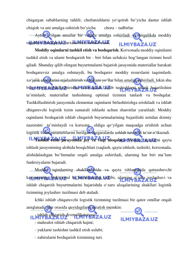  
 
chiqargan sabablarning tahlili; chetlanishlarni yo‘qotish bo‘yicha dastur ishlab 
chiqish va uni amalga oshirish bo‘yicha        chora – tadbirlar. 
Aytib o‘tilgan amallar bir vaqtda amalga oshiriladi va birgalikda moddiy 
oqimlarni boshqarish mexanizmini tashkil etadi.  
Moddiy oqimlarni tashkil etish va boshqarish. Korxonada moddiy oqimlarni 
tashkil etish va ularni boshqarish bir - biri bilan uzluksiz bog‘langan tizimni hosil 
qiladi. Shunday qilib olingan buyurtmalarni bajarish jarayonida materiallar harakati 
boshqaruvsiz amalga oshmaydi, bu boshqaruv moddiy resurslarni taqsimlash, 
xo‘jalik aloqalarini rejalashtirish va hokazo yo‘llar bilan amalga oshiriladi, lekin shu 
bilan birga tashkillashtirishni talab qiladi: kelib tushishlarni ritmik bajarilishini 
ta’minlash; materiallar tashishning optimal tizimini tanlash va boshqalar. 
Tashkillashtirish jarayonida elementar oqimlarni birlashtirishga erishiladi va ishlab 
chiqaruvchi logistik tizim samarali ishlashi uchun sharoitlar yaratiladi. Moddiy 
oqimlarni boshqarish ishlab chiqarish buyurtmalarining bajarilishi ustidan doimiy 
nazoratni  ta’minlaydi va korxona  oldiga qo‘yilgan maqsadga erishish uchun 
logistik tizim parametrlarini berilgan chegaralarda ushlab turuvchi ta’sir o‘tkazadi.  
Tashkil etish jarayonida joy va vaqt aloqalari. Moddiy oqimlarni qayta 
ishlash jarayonining alohida bosqichlari (saqlash, qayta ishlash, tashish), korxonada, 
alohidalashgan bo‘linmalar orqali amalga oshiriladi, ularning har biri ma’lum 
funktsiyalarni bajaradi. 
Moddiy oqimlarning shakllanishida va qayta ishlanishida qatnashuvchi 
korxonaning funktsional bo‘linmalarining tarkibi, ularning o‘zaro joylashuvi va 
ishlab chiqarish buyurtmalarini bajarishda o‘zaro aloqalarining shakllari logistik 
tizimning joylashuv tuzilmasi deb ataladi. 
Ichki ishlab chiqaruvchi logistik tizimning tuzilmasi bir qator omillar orqali 
aniqlanadi, ular orasida quyidagilarni ajratish mumkin: 
- ishlab chiqarish diversifikatsiyasi; 
- mahsulot ishlab chiqarish hajmi; 
- yuklarni tashishni tashkil etish uslubi; 
- zahiralarni boshqarish tizimining turi. 
