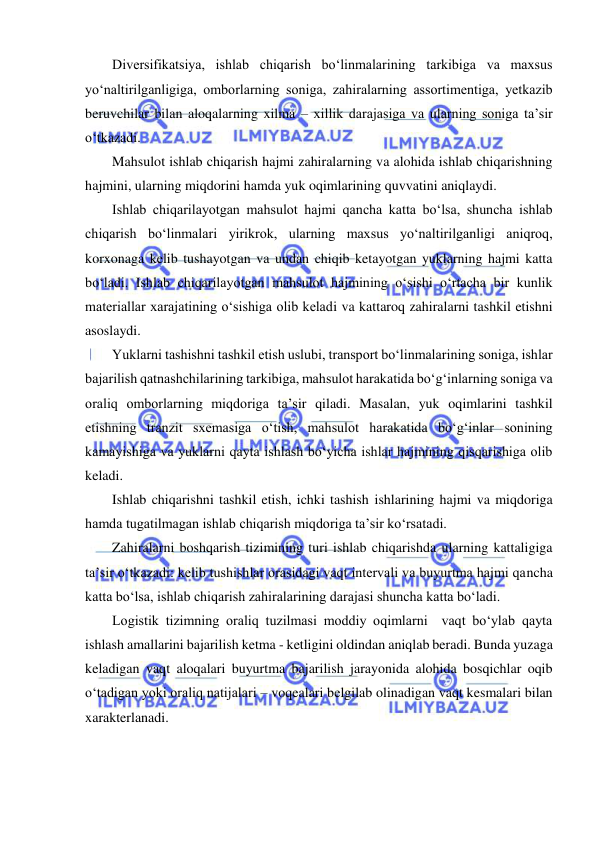  
 
Diversifikatsiya, ishlab chiqarish bo‘linmalarining tarkibiga va maxsus 
yo‘naltirilganligiga, omborlarning soniga, zahiralarning assortimentiga, yetkazib 
beruvchilar bilan aloqalarning xilma – xillik darajasiga va ularning soniga ta’sir 
o‘tkazadi. 
Mahsulot ishlab chiqarish hajmi zahiralarning va alohida ishlab chiqarishning 
hajmini, ularning miqdorini hamda yuk oqimlarining quvvatini aniqlaydi. 
Ishlab chiqarilayotgan mahsulot hajmi qancha katta bo‘lsa, shuncha ishlab 
chiqarish bo‘linmalari yirikrok, ularning maxsus yo‘naltirilganligi aniqroq, 
korxonaga kelib tushayotgan va undan chiqib ketayotgan yuklarning hajmi katta 
bo‘ladi. Ishlab chiqarilayotgan mahsulot hajmining o‘sishi o‘rtacha bir kunlik 
materiallar xarajatining o‘sishiga olib keladi va kattaroq zahiralarni tashkil etishni 
asoslaydi. 
Yuklarni tashishni tashkil etish uslubi, transport bo‘linmalarining soniga, ishlar 
bajarilish qatnashchilarining tarkibiga, mahsulot harakatida bo‘g‘inlarning soniga va 
oraliq omborlarning miqdoriga ta’sir qiladi. Masalan, yuk oqimlarini tashkil 
etishning tranzit sxemasiga o‘tish, mahsulot harakatida bo‘g‘inlar sonining 
kamayishiga va yuklarni qayta ishlash bo‘yicha ishlar hajmining qisqarishiga olib 
keladi. 
Ishlab chiqarishni tashkil etish, ichki tashish ishlarining hajmi va miqdoriga 
hamda tugatilmagan ishlab chiqarish miqdoriga ta’sir ko‘rsatadi. 
Zahiralarni boshqarish tizimining turi ishlab chiqarishda ularning kattaligiga 
ta’sir o‘tkazadi: kelib tushishlar orasidagi vaqt intervali va buyurtma hajmi qancha 
katta bo‘lsa, ishlab chiqarish zahiralarining darajasi shuncha katta bo‘ladi. 
Logistik tizimning oraliq tuzilmasi moddiy oqimlarni  vaqt bo‘ylab qayta 
ishlash amallarini bajarilish ketma - ketligini oldindan aniqlab beradi. Bunda yuzaga 
keladigan vaqt aloqalari buyurtma bajarilish jarayonida alohida bosqichlar oqib 
o‘tadigan yoki oraliq natijalari – voqealari belgilab olinadigan vaqt kesmalari bilan 
xarakterlanadi. 
