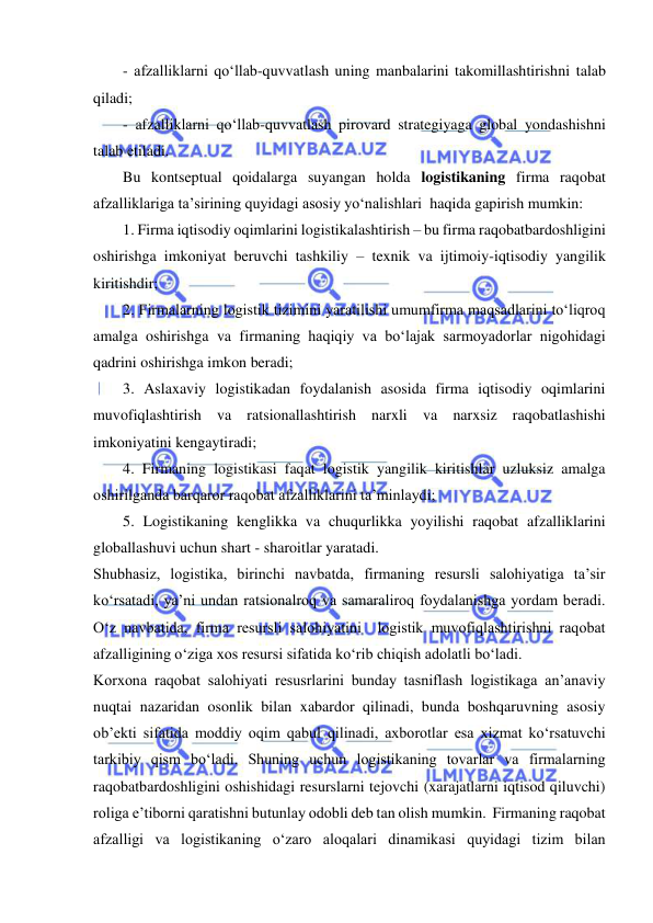  
 
- afzalliklarni qo‘llab-quvvatlash uning manbalarini takomillashtirishni talab 
qiladi; 
- afzalliklarni qo‘llab-quvvatlash pirovard strategiyaga global yondashishni 
talab etiladi. 
Bu kontseptual qoidalarga suyangan holda logistikaning firma raqobat 
afzalliklariga ta’sirining quyidagi asosiy yo‘nalishlari  haqida gapirish mumkin: 
1. Firma iqtisodiy oqimlarini logistikalashtirish – bu firma raqobatbardoshligini 
oshirishga imkoniyat beruvchi tashkiliy – texnik va ijtimoiy-iqtisodiy yangilik 
kiritishdir; 
2. Firmalarning logistik tizimini yaratilishi umumfirma maqsadlarini to‘liqroq 
amalga oshirishga va firmaning haqiqiy va bo‘lajak sarmoyadorlar nigohidagi 
qadrini oshirishga imkon beradi; 
3. Aslaxaviy logistikadan foydalanish asosida firma iqtisodiy oqimlarini 
muvofiqlashtirish va ratsionallashtirish narxli va narxsiz raqobatlashishi 
imkoniyatini kengaytiradi; 
4. Firmaning logistikasi faqat logistik yangilik kiritishlar uzluksiz amalga 
oshirilganda barqaror raqobat afzalliklarini ta’minlaydi; 
5. Logistikaning kenglikka va chuqurlikka yoyilishi raqobat afzalliklarini 
globallashuvi uchun shart - sharoitlar yaratadi. 
Shubhasiz, logistika, birinchi navbatda, firmaning resursli salohiyatiga ta’sir 
ko‘rsatadi, ya’ni undan ratsionalroq va samaraliroq foydalanishga yordam beradi. 
O‘z navbatida, firma resursli salohiyatini  logistik muvofiqlashtirishni raqobat 
afzalligining o‘ziga xos resursi sifatida ko‘rib chiqish adolatli bo‘ladi.   
Korxona raqobat salohiyati resusrlarini bunday tasniflash logistikaga an’anaviy 
nuqtai nazaridan osonlik bilan xabardor qilinadi, bunda boshqaruvning asosiy 
ob’ekti sifatida moddiy oqim qabul qilinadi, axborotlar esa xizmat ko‘rsatuvchi 
tarkibiy qism bo‘ladi. Shuning uchun logistikaning tovarlar va firmalarning 
raqobatbardoshligini oshishidagi resurslarni tejovchi (xarajatlarni iqtisod qiluvchi) 
roliga e’tiborni qaratishni butunlay odobli deb tan olish mumkin.  Firmaning raqobat 
afzalligi va logistikaning o‘zaro aloqalari dinamikasi quyidagi tizim bilan 
