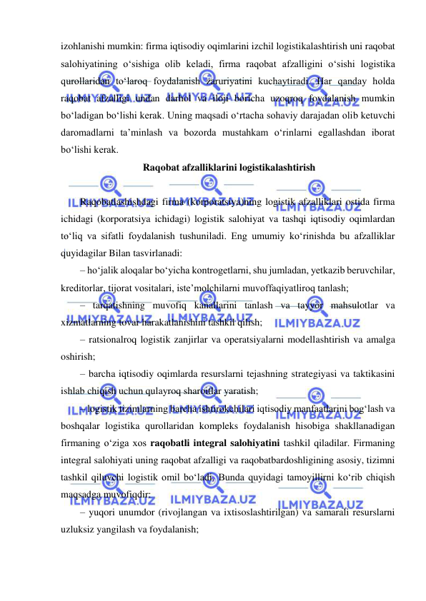  
 
izohlanishi mumkin: firma iqtisodiy oqimlarini izchil logistikalashtirish uni raqobat 
salohiyatining o‘sishiga olib keladi, firma raqobat afzalligini o‘sishi logistika 
qurollaridan to‘laroq foydalanish zaruriyatini kuchaytiradi. Har qanday holda 
raqobat afzalligi undan darhol va iloji boricha uzoqroq foydalanish mumkin 
bo‘ladigan bo‘lishi kerak. Uning maqsadi o‘rtacha sohaviy darajadan olib ketuvchi 
daromadlarni ta’minlash va bozorda mustahkam o‘rinlarni egallashdan iborat 
bo‘lishi kerak. 
 Raqobat afzalliklarini logistikalashtirish 
 
Raqobatlashishdagi firma (korporatsiya)ning logistik afzalliklari ostida firma 
ichidagi (korporatsiya ichidagi) logistik salohiyat va tashqi iqtisodiy oqimlardan 
to‘liq va sifatli foydalanish tushuniladi. Eng umumiy ko‘rinishda bu afzalliklar 
quyidagilar Bilan tasvirlanadi: 
– ho‘jalik aloqalar bo‘yicha kontrogetlarni, shu jumladan, yetkazib beruvchilar, 
kreditorlar, tijorat vositalari, iste’molchilarni muvoffaqiyatliroq tanlash; 
– tarqatishning muvofiq kanallarini tanlash va tayyor mahsulotlar va 
xizmatlarning tovar harakatlanishini tashkil qilish; 
– ratsionalroq logistik zanjirlar va operatsiyalarni modellashtirish va amalga 
oshirish; 
– barcha iqtisodiy oqimlarda resurslarni tejashning strategiyasi va taktikasini 
ishlab chiqish uchun qulayroq sharoitlar yaratish; 
– logistik tizimlarning barcha ishtirokchilari iqtisodiy manfaatlarini bog‘lash va 
boshqalar logistika qurollaridan kompleks foydalanish hisobiga shakllanadigan 
firmaning o‘ziga xos raqobatli integral salohiyatini tashkil qiladilar. Firmaning 
integral salohiyati uning raqobat afzalligi va raqobatbardoshligining asosiy, tizimni 
tashkil qiluvchi logistik omil bo‘ladi. Bunda quyidagi tamoyillirni ko‘rib chiqish 
maqsadga muvofiqdir: 
– yuqori unumdor (rivojlangan va ixtisoslashtirilgan) va samarali resurslarni 
uzluksiz yangilash va foydalanish; 
