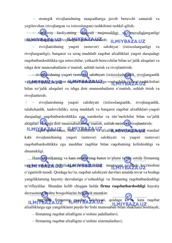  
 
 – strategik rivojlanishning maqsadlariga javob beruvchi samarali va 
yegiluvchan (rivojlangan va ixtisoslangan) tashkilotni tashkil qilish; 
– vazifaviy faoliyatning samarali majmualiligi va muvofiqlanganligi 
(ixtisoslashagnligi va rivojlanganligi)ni ta’minlash; 
– 
rivojlanishning 
yuqori 
(ustuvor) 
salohiyat 
(ixtisoslanganligi 
va 
rivojlanganligi), barqaror va uzoq muddatli raqobat afzalliklari yuqori darajadagi 
raqobatbardoshlikka ega sotuvchilar, yetkazib beruvchilar bilan xo‘jalik aloqalari va 
ishga doir munosabatlarni o‘rnatish, ushlab turish va rivojlantirish; 
– rivojlanishning yuqori (ustuvor) salohiyati (ixtisoslashganlik, rivojlanganlik 
va talabchanlik) va yuqori raqobatbardoshlikka ega vositachilik (tijorat) tashkilotlari 
bilan xo‘jalik aloqalari va ishga doir munosabatlarni o‘rnatish, ushlab tirish va 
rivojlantirish;  
– 
rivojlanishning 
yuqori 
salohiyati 
(ixtisoslanganlik, 
rivojlanganlik, 
talabchanlik, tanlovchilik), uzoq muddatli va barqaror raqobat afzalliklari-yuqori 
darajadagi raqobatbardoshlikka ega xaridorlar va iste’molchilar bilan xo‘jalik 
aloqalari va ishga doir munosabatlarni o‘rnatish, ushlab turish va rivojlantirish; 
– taqlid qilish emas, balki solishtirish va afzallik uchun belgilangan standart 
kabi 
rivojlanishining 
yuqori 
(ustuvor) 
salohiyati 
va 
yuqori 
(ustuvor) 
raqobatbardoshlikka ega mashhur raqiblar bilan raqobatning kelishishligi va 
dinamikligi. 
Ham logistikaning va ham omillarning butun to‘plami ta’siri ostida firmaning 
raqobat salohiyati belgilangan davriylik bilan  muntazam ravishda ko‘rinishini 
o‘zgartirib turadi. Qoidaga ko‘ra, raqobat salohiyati davrlari amalda tovar va boshqa 
yangiliklarning hayotiy davralariga o‘xshashligi va firmaning raqobatbardoshligi 
ta’riflaydilar. Shundan kelib chiqqan holda firma raqobatbardoshligi hayotiy 
davrasining beshta bosqichlarini belgilash mumkin: 
– tug‘ilish firmaning raqobat salohiyati, qoidaga ko‘ra, kata raqobat 
afzalliklarga ega yangiliklarni paydo bo‘lishi munosabati bilan shakllana boshlaydi; 
– firmaning raqobat afzalligini o‘sishini jadallashuvi; 
– firmaning raqobat afzalligini o‘sishini sistemalashuvi; 
