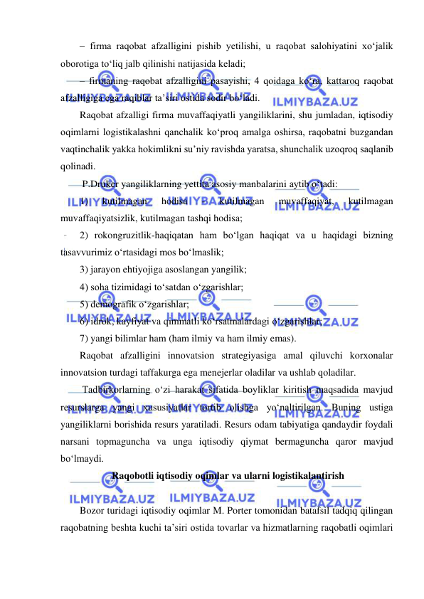  
 
– firma raqobat afzalligini pishib yetilishi, u raqobat salohiyatini xo‘jalik 
oborotiga to‘liq jalb qilinishi natijasida keladi; 
– firmaning raqobat afzalligini pasayishi, 4 qoidaga ko‘ra, kattaroq raqobat 
afzalligiga ega raqiblar ta’siri ostida sodir bo‘ladi. 
Raqobat afzalligi firma muvaffaqiyatli yangiliklarini, shu jumladan, iqtisodiy 
oqimlarni logistikalashni qanchalik ko‘proq amalga oshirsa, raqobatni buzgandan 
vaqtinchalik yakka hokimlikni su’niy ravishda yaratsa, shunchalik uzoqroq saqlanib 
qolinadi.   
 P.Druker yangiliklarning yettita asosiy manbalarini aytib o‘tadi: 
1) 
kutilmagan 
hodisa 
- 
kutilmagan 
muvaffaqiyat, 
kutilmagan 
muvaffaqiyatsizlik, kutilmagan tashqi hodisa;  
2) rokongruzitlik-haqiqatan ham bo‘lgan haqiqat va u haqidagi bizning 
tasavvurimiz o‘rtasidagi mos bo‘lmaslik;  
3) jarayon ehtiyojiga asoslangan yangilik; 
4) soha tizimidagi to‘satdan o‘zgarishlar; 
5) demografik o‘zgarishlar; 
6) idrok, kayfiyat va qimmatli ko‘rsatmalardagi o‘zgarishlar; 
7) yangi bilimlar ham (ham ilmiy va ham ilmiy emas). 
Raqobat afzalligini innovatsion strategiyasiga amal qiluvchi korxonalar 
innovatsion turdagi taffakurga ega menejerlar oladilar va ushlab qoladilar.   
 Tadbirkorlarning o‘zi harakat sifatida boyliklar kiritish maqsadida mavjud 
resurslarga yangi xususiyatlar tortib olishga yo‘naltirilgan. Buning ustiga 
yangiliklarni borishida resurs yaratiladi. Resurs odam tabiyatiga qandaydir foydali 
narsani topmaguncha va unga iqtisodiy qiymat bermaguncha qaror mavjud 
bo‘lmaydi. 
 Raqobotli iqtisodiy oqimlar va ularni logistikalantirish 
 
Bozor turidagi iqtisodiy oqimlar M. Porter tomonidan batafsil tadqiq qilingan 
raqobatning beshta kuchi ta’siri ostida tovarlar va hizmatlarning raqobatli oqimlari 
