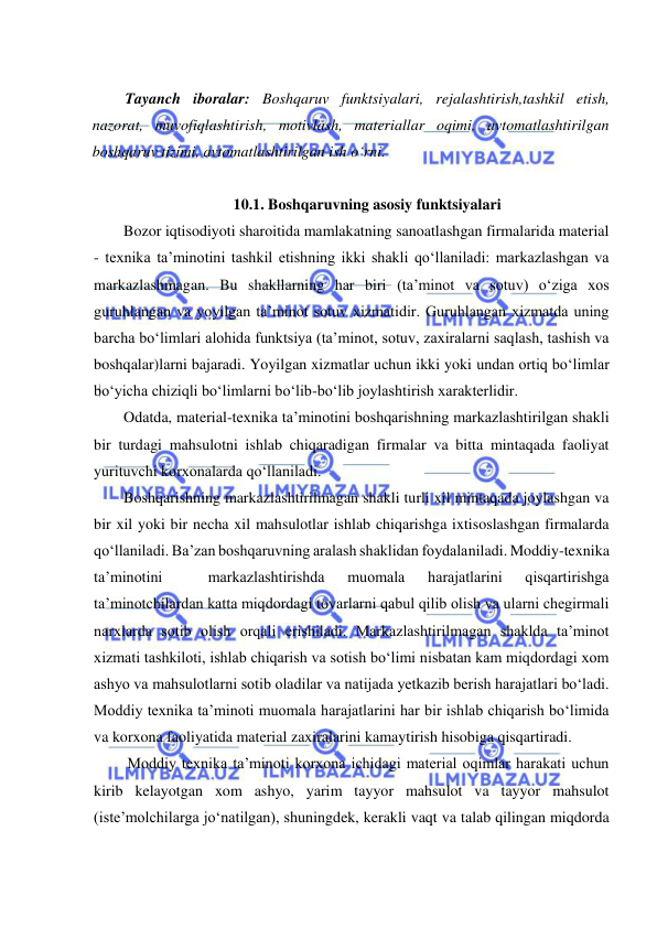  
 
 
Tayanch iboralar: Boshqaruv funktsiyalari, rejalashtirish,tashkil etish, 
nazorat, muvofiqlashtirish, motivlash, materiallar oqimi, avtomatlashtirilgan 
boshqaruv tizimi, avtomatlashtirilgan ish o‘rni. 
 
10.1. Boshqaruvning asosiy funktsiyalari 
Bozor iqtisodiyoti sharoitida mamlakatning sanoatlashgan firmalarida material 
- texnika ta’minotini tashkil etishning ikki shakli qo‘llaniladi: markazlashgan va 
markazlashmagan. Bu shakllarning har biri (ta’minot va sotuv) o‘ziga xos 
guruhlangan va yoyilgan ta’minot sotuv xizmatidir. Guruhlangan xizmatda uning 
barcha bo‘limlari alohida funktsiya (ta’minot, sotuv, zaxiralarni saqlash, tashish va 
boshqalar)larni bajaradi. Yoyilgan xizmatlar uchun ikki yoki undan ortiq bo‘limlar 
bo‘yicha chiziqli bo‘limlarni bo‘lib-bo‘lib joylashtirish xarakterlidir. 
Odatda, material-texnika ta’minotini boshqarishning markazlashtirilgan shakli 
bir turdagi mahsulotni ishlab chiqaradigan firmalar va bitta mintaqada faoliyat 
yurituvchi korxonalarda qo‘llaniladi. 
Boshqarishning markazlashtirilmagan shakli turli xil mintaqada joylashgan va 
bir xil yoki bir necha xil mahsulotlar ishlab chiqarishga ixtisoslashgan firmalarda 
qo‘llaniladi. Ba’zan boshqaruvning aralash shaklidan foydalaniladi. Moddiy-texnika 
ta’minotini 
 
markazlashtirishda 
muomala 
harajatlarini 
qisqartirishga 
ta’minotchilardan katta miqdordagi tovarlarni qabul qilib olish va ularni chegirmali 
narxlarda sotib olish orqali erishiladi. Markazlashtirilmagan shaklda ta’minot 
xizmati tashkiloti, ishlab chiqarish va sotish bo‘limi nisbatan kam miqdordagi xom 
ashyo va mahsulotlarni sotib oladilar va natijada yetkazib berish harajatlari bo‘ladi. 
Moddiy texnika ta’minoti muomala harajatlarini har bir ishlab chiqarish bo‘limida 
va korxona faoliyatida material zaxiralarini kamaytirish hisobiga qisqartiradi. 
 Moddiy texnika ta’minoti korxona ichidagi material oqimlar harakati uchun 
kirib kelayotgan xom ashyo, yarim tayyor mahsulot va tayyor mahsulot 
(iste’molchilarga jo‘natilgan), shuningdek, kerakli vaqt va talab qilingan miqdorda 
