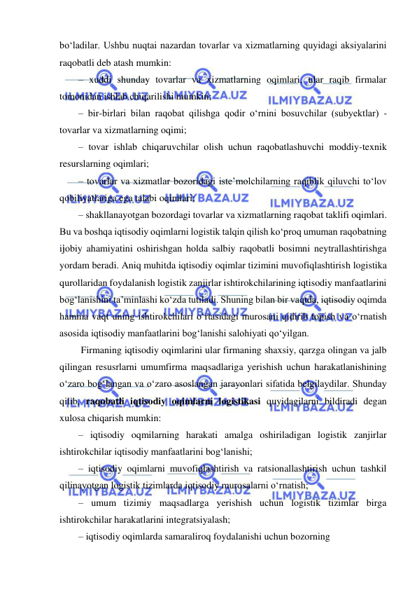  
 
bo‘ladilar. Ushbu nuqtai nazardan tovarlar va xizmatlarning quyidagi aksiyalarini 
raqobatli deb atash mumkin: 
– xuddi shunday tovarlar va xizmatlarning oqimlari, ular raqib firmalar 
tomonidan ishlab chiqarilishi mumkin; 
– bir-birlari bilan raqobat qilishga qodir o‘rnini bosuvchilar (subyektlar) - 
tovarlar va xizmatlarning oqimi; 
– tovar ishlab chiqaruvchilar olish uchun raqobatlashuvchi moddiy-texnik 
resurslarning oqimlari; 
– tovarlar va xizmatlar bozoridagi iste’molchilarning raqiblik qiluvchi to‘lov 
qobiliyatlariga ega talabi oqimlari;  
– shakllanayotgan bozordagi tovarlar va xizmatlarning raqobat taklifi oqimlari. 
Bu va boshqa iqtisodiy oqimlarni logistik talqin qilish ko‘proq umuman raqobatning 
ijobiy ahamiyatini oshirishgan holda salbiy raqobatli bosimni neytrallashtirishga 
yordam beradi. Aniq muhitda iqtisodiy oqimlar tizimini muvofiqlashtirish logistika 
qurollaridan foydalanish logistik zanjirlar ishtirokchilarining iqtisodiy manfaatlarini 
bog‘lanishini ta’minlashi ko‘zda tutiladi. Shuning bilan bir vaqtda, iqtisodiy oqimda 
hamma vaqt uning ishtirokchilari o‘rtasidagi murosani qidirib topish va o‘rnatish 
asosida iqtisodiy manfaatlarini bog‘lanishi salohiyati qo‘yilgan.   
 Firmaning iqtisodiy oqimlarini ular firmaning shaxsiy, qarzga olingan va jalb 
qilingan resusrlarni umumfirma maqsadlariga yerishish uchun harakatlanishining 
o‘zaro bog‘langan va o‘zaro asoslangan jarayonlari sifatida belgilaydilar. Shunday 
qilib, raqobatli iqtisodiy oqimlarni logistikasi quyidagilarni bildiradi degan 
xulosa chiqarish mumkin: 
– iqtisodiy oqmilarning harakati amalga oshiriladigan logistik zanjirlar 
ishtirokchilar iqtisodiy manfaatlarini bog‘lanishi;  
– iqtisodiy oqimlarni muvofiqlashtirish va ratsionallashtirish uchun tashkil 
qilinayotgan logistik tizimlarda iqtisodiy murosalarni o‘rnatish;  
– umum tizimiy maqsadlarga yerishish uchun logistik tizimlar birga 
ishtirokchilar harakatlarini integratsiyalash; 
– iqtisodiy oqimlarda samaraliroq foydalanishi uchun bozorning 
