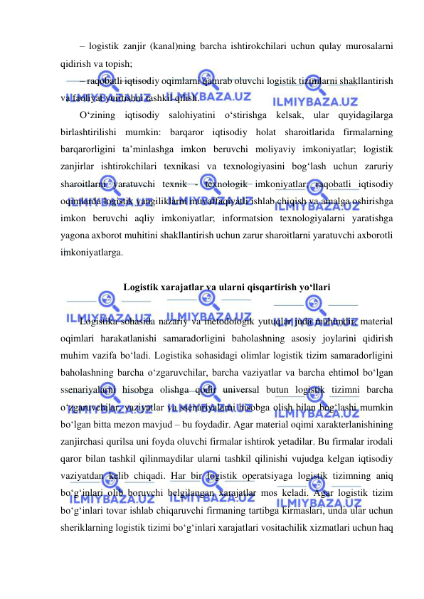  
 
– logistik zanjir (kanal)ning barcha ishtirokchilari uchun qulay murosalarni 
qidirish va topish;  
– raqobatli iqtisodiy oqimlarni qamrab oluvchi logistik tizimlarni shakllantirish 
va faoliyat yuritishni tashkil qilish. 
O‘zining iqtisodiy salohiyatini o‘stirishga kelsak, ular quyidagilarga 
birlashtirilishi mumkin: barqaror iqtisodiy holat sharoitlarida firmalarning 
barqarorligini ta’minlashga imkon beruvchi moliyaviy imkoniyatlar; logistik 
zanjirlar ishtirokchilari texnikasi va texnologiyasini bog‘lash uchun zaruriy 
sharoitlarni yaratuvchi texnik - texnologik imkoniyatlar; raqobatli iqtisodiy 
oqimlarda logistik yangiliklarni muvaffaqiyatli ishlab chiqish va amalga oshirishga 
imkon beruvchi aqliy imkoniyatlar; informatsion texnologiyalarni yaratishga 
yagona axborot muhitini shakllantirish uchun zarur sharoitlarni yaratuvchi axborotli 
imkoniyatlarga. 
 
Logistik xarajatlar va ularni qisqartirish yo‘llari 
 
Logistika sohasida nazariy va metodologik yutuqlar juda muhimdir, material 
oqimlari harakatlanishi samaradorligini baholashning asosiy joylarini qidirish 
muhim vazifa bo‘ladi. Logistika sohasidagi olimlar logistik tizim samaradorligini 
baholashning barcha o‘zgaruvchilar, barcha vaziyatlar va barcha ehtimol bo‘lgan 
ssenariyalarni hisobga olishga qodir universal butun logistik tizimni barcha 
o‘zgaruvchilar, vaziyatlar va ssenariyalarni hisobga olish bilan bog‘lashi mumkin 
bo‘lgan bitta mezon mavjud – bu foydadir. Agar material oqimi xarakterlanishining 
zanjirchasi qurilsa uni foyda oluvchi firmalar ishtirok yetadilar. Bu firmalar irodali 
qaror bilan tashkil qilinmaydilar ularni tashkil qilinishi vujudga kelgan iqtisodiy 
vaziyatdan kelib chiqadi. Har bir logistik operatsiyaga logistik tizimning aniq 
bo‘g‘inlari olib boruvchi belgilangan xarajatlar mos keladi. Agar logistik tizim 
bo‘g‘inlari tovar ishlab chiqaruvchi firmaning tartibga kirmaslari, unda ular uchun 
sheriklarning logistik tizimi bo‘g‘inlari xarajatlari vositachilik xizmatlari uchun haq 
