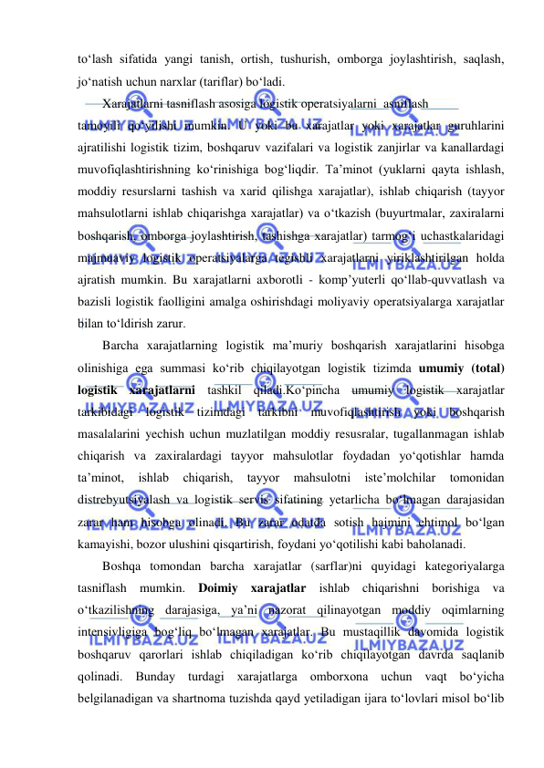  
 
to‘lash sifatida yangi tanish, ortish, tushurish, omborga joylashtirish, saqlash, 
jo‘natish uchun narxlar (tariflar) bo‘ladi. 
Xarajatlarni tasniflash asosiga logistik operatsiyalarni  asniflash 
tamoyili qo‘yilishi mumkin. U yoki bu xarajatlar yoki xarajatlar guruhlarini 
ajratilishi logistik tizim, boshqaruv vazifalari va logistik zanjirlar va kanallardagi 
muvofiqlashtirishning ko‘rinishiga bog‘liqdir. Ta’minot (yuklarni qayta ishlash, 
moddiy resurslarni tashish va xarid qilishga xarajatlar), ishlab chiqarish (tayyor 
mahsulotlarni ishlab chiqarishga xarajatlar) va o‘tkazish (buyurtmalar, zaxiralarni 
boshqarish, omborga joylashtirish, tashishga xarajatlar) tarmog‘i uchastkalaridagi 
majmuaviy logistik operatsiyalarga tegishli xarajatlarni yiriklashtirilgan holda 
ajratish mumkin. Bu xarajatlarni axborotli - komp’yuterli qo‘llab-quvvatlash va 
bazisli logistik faolligini amalga oshirishdagi moliyaviy operatsiyalarga xarajatlar 
bilan to‘ldirish zarur. 
Barcha xarajatlarning logistik ma’muriy boshqarish xarajatlarini hisobga 
olinishiga ega summasi ko‘rib chiqilayotgan logistik tizimda umumiy (total) 
logistik xarajatlarni tashkil qiladi.Ko‘pincha umumiy logistik xarajatlar 
tarkibidagi logistik tizimdagi tarkibni muvofiqlashtirish yoki boshqarish 
masalalarini yechish uchun muzlatilgan moddiy resusralar, tugallanmagan ishlab 
chiqarish va zaxiralardagi tayyor mahsulotlar foydadan yo‘qotishlar hamda 
ta’minot, 
ishlab 
chiqarish, 
tayyor 
mahsulotni 
iste’molchilar 
tomonidan 
distrebyutsiyalash va logistik servis sifatining yetarlicha bo‘lmagan darajasidan 
zarar ham hisobga olinadi. Bu zarar odatda sotish hajmini ehtimol bo‘lgan 
kamayishi, bozor ulushini qisqartirish, foydani yo‘qotilishi kabi baholanadi. 
Boshqa tomondan barcha xarajatlar (sarflar)ni quyidagi kategoriyalarga 
tasniflash mumkin. Doimiy xarajatlar ishlab chiqarishni borishiga va 
o‘tkazilishning darajasiga, ya’ni nazorat qilinayotgan moddiy oqimlarning 
intensivligiga bog‘liq bo‘lmagan xarajatlar. Bu mustaqillik davomida logistik 
boshqaruv qarorlari ishlab chiqiladigan ko‘rib chiqilayotgan davrda saqlanib 
qolinadi. Bunday turdagi xarajatlarga omborxona uchun vaqt bo‘yicha 
belgilanadigan va shartnoma tuzishda qayd yetiladigan ijara to‘lovlari misol bo‘lib 
