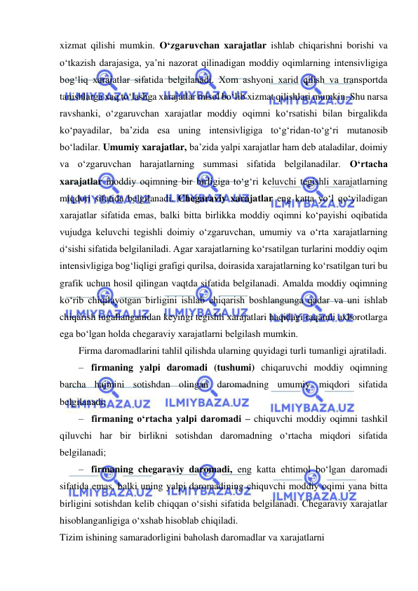  
 
xizmat qilishi mumkin. O‘zgaruvchan xarajatlar ishlab chiqarishni borishi va 
o‘tkazish darajasiga, ya’ni nazorat qilinadigan moddiy oqimlarning intensivligiga 
bog‘liq xarajatlar sifatida belgilanadi. Xom ashyoni xarid qilish va transportda 
tanishlarga xaq to‘lashga xarajatlar misol bo‘lib xizmat qilishlari mumkin. Shu narsa 
ravshanki, o‘zgaruvchan xarajatlar moddiy oqimni ko‘rsatishi bilan birgalikda 
ko‘payadilar, ba’zida esa uning intensivligiga to‘g‘ridan-to‘g‘ri mutanosib 
bo‘ladilar. Umumiy xarajatlar, ba’zida yalpi xarajatlar ham deb ataladilar, doimiy 
va o‘zgaruvchan harajatlarning summasi sifatida belgilanadilar. O‘rtacha 
xarajatlar moddiy oqimning bir birligiga to‘g‘ri keluvchi tegishli xarajatlarning 
miqdori sifatida belgilanadi. Chegaraviy xarajatlar eng katta yo‘l qo‘yiladigan 
xarajatlar sifatida emas, balki bitta birlikka moddiy oqimni ko‘payishi oqibatida 
vujudga keluvchi tegishli doimiy o‘zgaruvchan, umumiy va o‘rta xarajatlarning 
o‘sishi sifatida belgilaniladi. Agar xarajatlarning ko‘rsatilgan turlarini moddiy oqim 
intensivligiga bog‘liqligi grafigi qurilsa, doirasida xarajatlarning ko‘rsatilgan turi bu 
grafik uchun hosil qilingan vaqtda sifatida belgilanadi. Amalda moddiy oqimning 
ko‘rib chiqilayotgan birligini ishlab chiqarish boshlangunga qadar va uni ishlab 
chiqarish tugallanganidan keyingi tegishli xarajatlari haqidagi raqamli axborotlarga 
ega bo‘lgan holda chegaraviy xarajatlarni belgilash mumkin. 
Firma daromadlarini tahlil qilishda ularning quyidagi turli tumanligi ajratiladi. 
– firmaning yalpi daromadi (tushumi) chiqaruvchi moddiy oqimning 
barcha hajmini sotishdan olingan daromadning umumiy miqdori sifatida 
belgilanadi; 
– firmaning o‘rtacha yalpi daromadi – chiquvchi moddiy oqimni tashkil 
qiluvchi har bir birlikni sotishdan daromadning o‘rtacha miqdori sifatida 
belgilanadi; 
– firmaning chegaraviy daromadi, eng katta ehtimol bo‘lgan daromadi 
sifatida emas, balki uning yalpi daromadining chiquvchi moddiy oqimi yana bitta 
birligini sotishdan kelib chiqqan o‘sishi sifatida belgilanadi. Chegaraviy xarajatlar 
hisoblanganligiga o‘xshab hisoblab chiqiladi. 
Tizim ishining samaradorligini baholash daromadlar va xarajatlarni 
