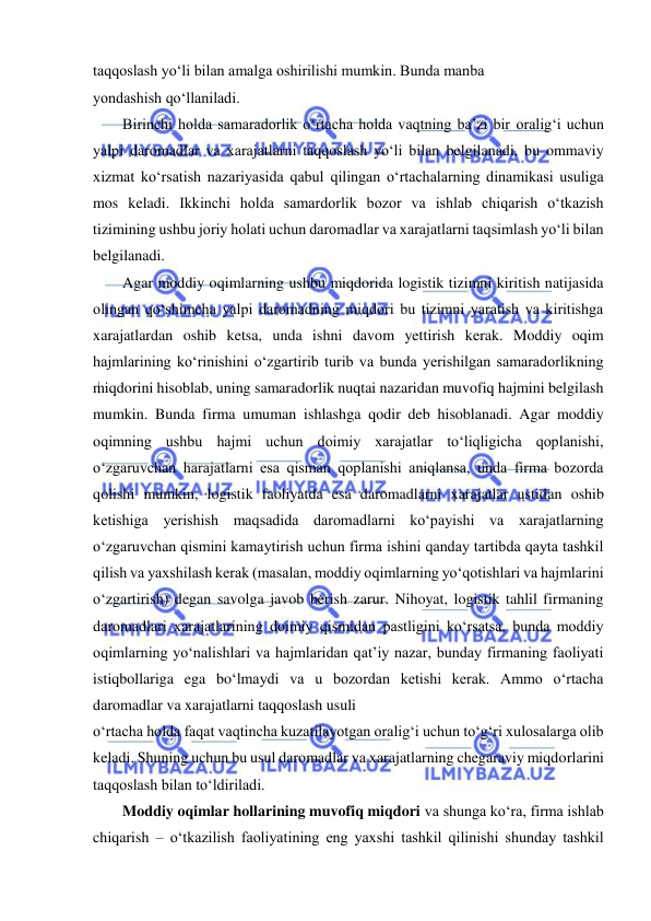  
 
taqqoslash yo‘li bilan amalga oshirilishi mumkin. Bunda manba 
yondashish qo‘llaniladi. 
Birinchi holda samaradorlik o‘rtacha holda vaqtning ba’zi bir oralig‘i uchun 
yalpi daromadlar va xarajatlarni taqqoslash yo‘li bilan belgilanadi, bu ommaviy 
xizmat ko‘rsatish nazariyasida qabul qilingan o‘rtachalarning dinamikasi usuliga 
mos keladi. Ikkinchi holda samardorlik bozor va ishlab chiqarish o‘tkazish 
tizimining ushbu joriy holati uchun daromadlar va xarajatlarni taqsimlash yo‘li bilan 
belgilanadi. 
Agar moddiy oqimlarning ushbu miqdorida logistik tizimni kiritish natijasida 
olingan qo‘shimcha yalpi daromadning miqdori bu tizimni yaratish va kiritishga 
xarajatlardan oshib ketsa, unda ishni davom yettirish kerak. Moddiy oqim 
hajmlarining ko‘rinishini o‘zgartirib turib va bunda yerishilgan samaradorlikning 
miqdorini hisoblab, uning samaradorlik nuqtai nazaridan muvofiq hajmini belgilash 
mumkin. Bunda firma umuman ishlashga qodir deb hisoblanadi. Agar moddiy 
oqimning ushbu hajmi uchun doimiy xarajatlar to‘liqligicha qoplanishi, 
o‘zgaruvchan harajatlarni esa qisman qoplanishi aniqlansa, unda firma bozorda 
qolishi mumkin, logistik faoliyatda esa daromadlarni xarajatlar ustidan oshib 
ketishiga yerishish maqsadida daromadlarni ko‘payishi va xarajatlarning 
o‘zgaruvchan qismini kamaytirish uchun firma ishini qanday tartibda qayta tashkil 
qilish va yaxshilash kerak (masalan, moddiy oqimlarning yo‘qotishlari va hajmlarini 
o‘zgartirish) degan savolga javob berish zarur. Nihoyat, logistik tahlil firmaning 
daromadlari xarajatlarining doimiy qismidan pastligini ko‘rsatsa, bunda moddiy 
oqimlarning yo‘nalishlari va hajmlaridan qat’iy nazar, bunday firmaning faoliyati 
istiqbollariga ega bo‘lmaydi va u bozordan ketishi kerak. Ammo o‘rtacha 
daromadlar va xarajatlarni taqqoslash usuli 
o‘rtacha holda faqat vaqtincha kuzatilayotgan oralig‘i uchun to‘g‘ri xulosalarga olib 
keladi. Shuning uchun bu usul daromadlar va xarajatlarning chegaraviy miqdorlarini 
taqqoslash bilan to‘ldiriladi.  
Moddiy oqimlar hollarining muvofiq miqdori va shunga ko‘ra, firma ishlab 
chiqarish – o‘tkazilish faoliyatining eng yaxshi tashkil qilinishi shunday tashkil 
