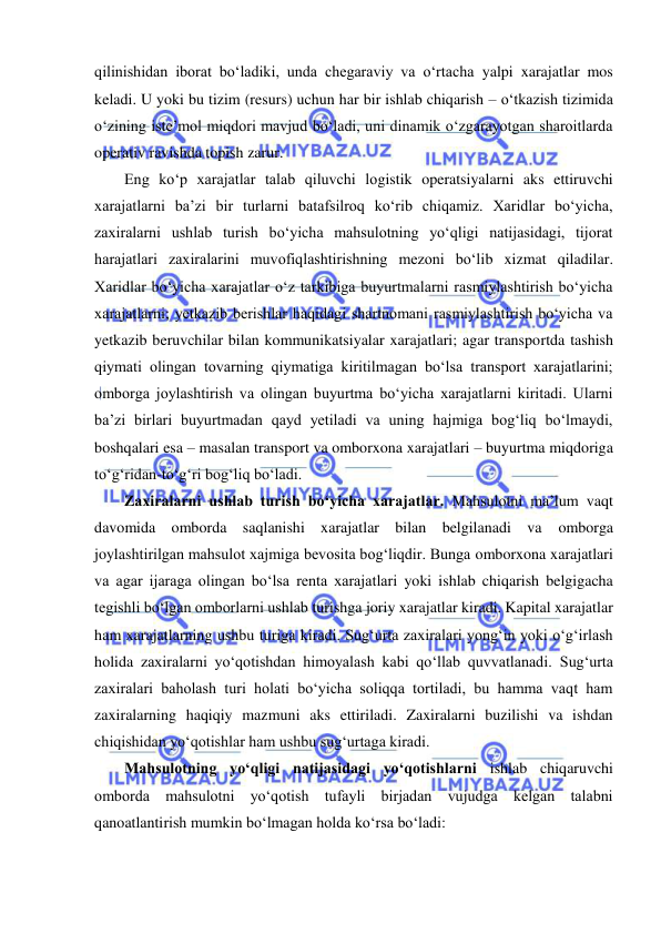  
 
qilinishidan iborat bo‘ladiki, unda chegaraviy va o‘rtacha yalpi xarajatlar mos 
keladi. U yoki bu tizim (resurs) uchun har bir ishlab chiqarish – o‘tkazish tizimida 
o‘zining iste’mol miqdori mavjud bo‘ladi, uni dinamik o‘zgarayotgan sharoitlarda 
operativ ravishda topish zarur. 
Eng ko‘p xarajatlar talab qiluvchi logistik operatsiyalarni aks ettiruvchi 
xarajatlarni ba’zi bir turlarni batafsilroq ko‘rib chiqamiz. Xaridlar bo‘yicha, 
zaxiralarni ushlab turish bo‘yicha mahsulotning yo‘qligi natijasidagi, tijorat 
harajatlari zaxiralarini muvofiqlashtirishning mezoni bo‘lib xizmat qiladilar. 
Xaridlar bo‘yicha xarajatlar o‘z tarkibiga buyurtmalarni rasmiylashtirish bo‘yicha 
xarajatlarni; yetkazib berishlar haqidagi shartnomani rasmiylashtirish bo‘yicha va 
yetkazib beruvchilar bilan kommunikatsiyalar xarajatlari; agar transportda tashish 
qiymati olingan tovarning qiymatiga kiritilmagan bo‘lsa transport xarajatlarini; 
omborga joylashtirish va olingan buyurtma bo‘yicha xarajatlarni kiritadi. Ularni 
ba’zi birlari buyurtmadan qayd yetiladi va uning hajmiga bog‘liq bo‘lmaydi, 
boshqalari esa – masalan transport va omborxona xarajatlari – buyurtma miqdoriga 
to‘g‘ridan-to‘g‘ri bog‘liq bo‘ladi. 
Zaxiralarni ushlab turish bo‘yicha xarajatlar. Mahsulotni ma’lum vaqt 
davomida omborda saqlanishi xarajatlar bilan belgilanadi va omborga 
joylashtirilgan mahsulot xajmiga bevosita bog‘liqdir. Bunga omborxona xarajatlari 
va agar ijaraga olingan bo‘lsa renta xarajatlari yoki ishlab chiqarish belgigacha 
tegishli bo‘lgan omborlarni ushlab turishga joriy xarajatlar kiradi. Kapital xarajatlar 
ham xarajatlarning ushbu turiga kiradi. Sug‘urta zaxiralari yong‘in yoki o‘g‘irlash 
holida zaxiralarni yo‘qotishdan himoyalash kabi qo‘llab quvvatlanadi. Sug‘urta 
zaxiralari baholash turi holati bo‘yicha soliqqa tortiladi, bu hamma vaqt ham 
zaxiralarning haqiqiy mazmuni aks ettiriladi. Zaxiralarni buzilishi va ishdan 
chiqishidan yo‘qotishlar ham ushbu sug‘urtaga kiradi. 
Mahsulotning yo‘qligi natijasidagi yo‘qotishlarni ishlab chiqaruvchi 
omborda mahsulotni yo‘qotish tufayli birjadan vujudga kelgan talabni 
qanoatlantirish mumkin bo‘lmagan holda ko‘rsa bo‘ladi: 
