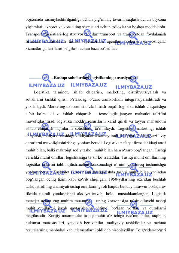  
 
bojxonada rasmiylashtirilganligi uchun yig‘imlar; tovarni saqlash uchun bojxona 
yig‘imlari; axborot va konsalting xizmatlari uchun to‘lovlar va boshqa moddalarda. 
Transport xarajatlari logistik vositachilar: transport va transportdan foydalanish 
firmalari, multimodelli tashish operatorlari, agentlar, brokerlar va boshqalar 
xizmatlariga tariflarni belgilash uchun baza bo‘ladilar. 
 
 
 
Boshqa sohalardagi logistikaning xususiyatlari 
 
Logistika ta’minot, ishlab chiqarish, marketing, distribyutsiyalash va 
sotishlarni tashkil qilish o‘rtasidagi o‘zaro xamkorlikni integratsiyalashtiradi va 
yaxshilaydi. Marketing axborotini o‘zlashtirish orqali logistika ishlab chiqarishga 
ta’sir ko‘rsatadi va ishlab chiqarish – texnologik jarayon mahsulot ta’rifini 
muvofiqlashtiradi logistika moddiy resusrlarni xarid qilish va tayyor mahsulotni 
ishlab chiqarish hajmlarini sotishlarni ta’minlaydi. Logistika marketing, ishlab 
chiqarish, moliya o‘rtasidagi ziddiyatlarni kamaytiradi. U firma ichidagi vazifaviy 
qarorlarni muvofiqlashtirishga yordam beradi. Logistika nafaqat firma ichidagi atrof 
muhit bilan, balki makroiqtisodiy tashqi muhit bilan ham o‘zaro bog‘langan. Tashqi 
va ichki muhit omillari logistikasiga ta’sir ko‘rsatadilar. Tashqi muhit omillarining 
logistika ta’sirini tahlil qilish uchun korxonadagi o‘rnini yaxshiroq tushunishga 
yordam beradi. Tashkilot (korxona)ni boshqarishda tashqi muhit bilan yaqindan 
bog‘langan ochiq tizim kabi ko‘rib chiqilgan. 1950-yillarning oxiridan boshlab 
tashqi atrofning ahamiyati tashqi omillarning roli haqida bunday tasavvur boshqaruv 
fikrida tizimli yondashishni aks yettiruvchi holda mustahkamlangan. Logistik 
menejer uchun eng muhim muammo – uning korxonasiga ta’sir qiluvchi tashqi 
muhit omillarini javob qaytarishning ehtimol bo‘lgan yo‘llari va qurollarni 
belgilashdir. Xorijiy muammolar tashqi muhit o‘z ichiga iste’molchilar, raqiblar, 
hukumat muassasalari, yetkazib beruvchilar, moliyaviy tashkilotlar va mehnat 
resurslarning manbalari kabi elementlarni oldi deb hisoblaydilar. To‘g‘ridan-to‘g‘ri 
