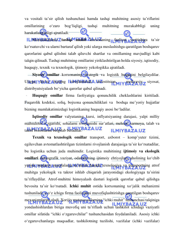  
 
va vositali ta’sir qilish tushunchasi hamda tashqi muhitning asosiy ta’riflarini 
omillarining 
o‘zaro 
bog‘liqligi, 
tashqi 
muhitning 
murakabbligi 
uning 
harakatlanganligi ajratiladi.  
Mamalakatimiz tashqi muhit korxonaning faoliyat yuritishiga ta’sir 
ko‘rsatuvchi va ularni bartaraf qilish yoki ularga moslashishga qaratilgan boshqaruv 
qarorlarini qabul qilishni talab qiluvchi shartlar va omillarning mavjudligi kabi 
talqin qilinadi. Tashqi muhitning omillarini yiriklashtirilgan holda siyosiy, iqtisodiy, 
huquqiy, texnik va texnologik, ijtimoiy yekologikka ajratiladi. 
Siyosiy omillar korxonaning strategik va logistik huquqini belgilaydilar. 
Ularga 
ko‘ra 
bizning 
rivojlantirish, 
investitsion, 
 
moliyaviy 
siyosat, 
distribyutsiyalash bo‘yicha qarorlar qabul qilinadi. 
Huquqiy omillar firma faoliyatiga qonunchilik cheklashlarini kiritiladi. 
Fuqarolik kodeksi, soliq, bojxona qonunchiliklari va  boshqa me’yoriy hujjatlar 
bizning mamlakatimizdagi logistikaning huquqiy asosi bo‘ladilar. 
Iqtisodiy omillar valyutaning kursi, inflyatsiyaning darajasi, yalpi milliy 
mahsulotni o‘zgarishi, sohalarni rivojlanishi sur’atlari, mehnat, sarmoya, talab va 
taklif bozorlarini belgilab beradilar. 
Texnik va texnologik omillar transport, axborot – komp’yuter tizimi, 
egiluvchan avtomatlashtirilgan tizimlarni rivojlanish darajasiga ta’sir ko‘rsatadilar, 
bu logistika uchun juda muhimdir. Logistika muhitining ijtimoiy va ekologik 
omillari demografik vaziyat, odamlarning ijtimoiy ehtiyojlari, aholining ko‘chib 
yurish, madaniy masalalarga ta’mirini hamda texnologiya va transportning atrof 
muhitga yekologik va takror ishlab chiqarish jarayonidagi ekologiyaga ta’sirini 
ta’riflaydilar. Atrof-muhitni himoyalash dasturi logistik qarorlar qabul qilishga 
bevosita ta’sir ko‘rsatadi. Ichki muhit ostida korxonaning xo‘jalik mehanizmi 
tushuniladi, u o‘z ichiga firma faoliyatini muvofiqlashtirishga qaratilgan boshqaruv 
mexanizmlarini oladi. Xorijiy mutaxassislarning “ichki muhit” tushunchasi talqiniga 
yondashishlardan biriga muvofiq uni ta’riflash uchun tashkilot ichidagi vaziyatli 
omillar sifatida “ichki o‘zgaruvchilar” tushunchasidan foydalaniladi. Asosiy ichki 
o‘zgaruvchanlarga maqsadlar, tashkilotning tuzilishi, vazifalar (ichki vazifalar) 
