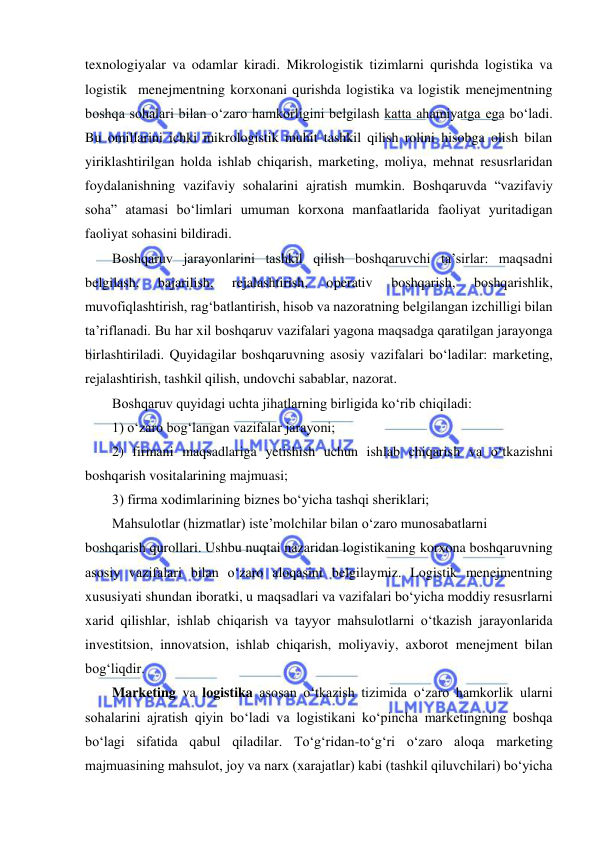  
 
texnologiyalar va odamlar kiradi. Mikrologistik tizimlarni qurishda logistika va 
logistik  menejmentning korxonani qurishda logistika va logistik menejmentning 
boshqa sohalari bilan o‘zaro hamkorligini belgilash katta ahamiyatga ega bo‘ladi. 
Bu omillarini ichki mikrologistik muhit tashkil qilish rolini hisobga olish bilan 
yiriklashtirilgan holda ishlab chiqarish, marketing, moliya, mehnat resusrlaridan 
foydalanishning vazifaviy sohalarini ajratish mumkin. Boshqaruvda “vazifaviy 
soha” atamasi bo‘limlari umuman korxona manfaatlarida faoliyat yuritadigan 
faoliyat sohasini bildiradi. 
Boshqaruv jarayonlarini tashkil qilish boshqaruvchi ta’sirlar: maqsadni 
belgilash, 
bajarilish, 
rejalashtirish, 
operativ 
boshqarish, 
boshqarishlik, 
muvofiqlashtirish, rag‘batlantirish, hisob va nazoratning belgilangan izchilligi bilan 
ta’riflanadi. Bu har xil boshqaruv vazifalari yagona maqsadga qaratilgan jarayonga 
birlashtiriladi. Quyidagilar boshqaruvning asosiy vazifalari bo‘ladilar: marketing, 
rejalashtirish, tashkil qilish, undovchi sabablar, nazorat.  
Boshqaruv quyidagi uchta jihatlarning birligida ko‘rib chiqiladi: 
1) o‘zaro bog‘langan vazifalar jarayoni; 
2) firmani maqsadlariga yetishish uchun ishlab chiqarish va o‘tkazishni 
boshqarish vositalarining majmuasi; 
3) firma xodimlarining biznes bo‘yicha tashqi sheriklari; 
Mahsulotlar (hizmatlar) iste’molchilar bilan o‘zaro munosabatlarni 
boshqarish qurollari. Ushbu nuqtai nazaridan logistikaning korxona boshqaruvning 
asosiy vazifalari bilan o‘zaro aloqasini belgilaymiz. Logistik menejmentning 
xususiyati shundan iboratki, u maqsadlari va vazifalari bo‘yicha moddiy resusrlarni 
xarid qilishlar, ishlab chiqarish va tayyor mahsulotlarni o‘tkazish jarayonlarida 
investitsion, innovatsion, ishlab chiqarish, moliyaviy, axborot menejment bilan 
bog‘liqdir. 
Marketing va logistika asosan o‘tkazish tizimida o‘zaro hamkorlik ularni 
sohalarini ajratish qiyin bo‘ladi va logistikani ko‘pincha marketingning boshqa 
bo‘lagi sifatida qabul qiladilar. To‘g‘ridan-to‘g‘ri o‘zaro aloqa marketing 
majmuasining mahsulot, joy va narx (xarajatlar) kabi (tashkil qiluvchilari) bo‘yicha 
