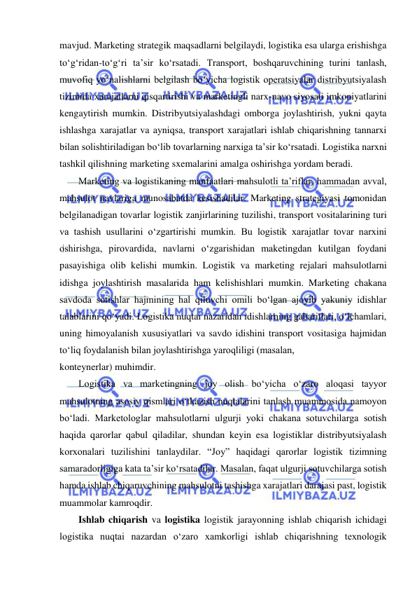  
 
mavjud. Marketing strategik maqsadlarni belgilaydi, logistika esa ularga erishishga 
to‘g‘ridan-to‘g‘ri ta’sir ko‘rsatadi. Transport, boshqaruvchining turini tanlash, 
muvofiq yo‘nalishlarni belgilash bo‘yicha logistik operatsiyalar distribyutsiyalash 
tizimida xarajatlarni qisqartirishi va marketingli narx-navo siyosati imkoniyatlarini 
kengaytirish mumkin. Distribyutsiyalashdagi omborga joylashtirish, yukni qayta 
ishlashga xarajatlar va ayniqsa, transport xarajatlari ishlab chiqarishning tannarxi 
bilan solishtiriladigan bo‘lib tovarlarning narxiga ta’sir ko‘rsatadi. Logistika narxni 
tashkil qilishning marketing sxemalarini amalga oshirishga yordam beradi. 
Marketing va logistikaning manfaatlari mahsulotli ta’riflar, hammadan avval, 
mahsulot navlariga munosabatda kesishadilar. Marketing strategiyasi tomonidan 
belgilanadigan tovarlar logistik zanjirlarining tuzilishi, transport vositalarining turi 
va tashish usullarini o‘zgartirishi mumkin. Bu logistik xarajatlar tovar narxini 
oshirishga, pirovardida, navlarni o‘zgarishidan maketingdan kutilgan foydani 
pasayishiga olib kelishi mumkin. Logistik va marketing rejalari mahsulotlarni 
idishga joylashtirish masalarida ham kelishishlari mumkin. Marketing chakana 
savdoda sotishlar hajmining hal qiluvchi omili bo‘lgan ajoyib yakuniy idishlar 
talablarini qo‘yadi. Logistika nuqtai nazaridan idishlarning gabaritlari, o‘lchamlari, 
uning himoyalanish xususiyatlari va savdo idishini transport vositasiga hajmidan 
to‘liq foydalanish bilan joylashtirishga yaroqliligi (masalan, 
konteynerlar) muhimdir. 
Logistika va marketingning joy olish bo‘yicha o‘zaro aloqasi tayyor 
mahsulotning asosiy qismlari o‘tkazish nuqtalarini tanlash muammosida namoyon 
bo‘ladi. Marketologlar mahsulotlarni ulgurji yoki chakana sotuvchilarga sotish 
haqida qarorlar qabul qiladilar, shundan keyin esa logistiklar distribyutsiyalash 
korxonalari tuzilishini tanlaydilar. “Joy” haqidagi qarorlar logistik tizimning 
samaradorligiga kata ta’sir ko‘rsatadilar. Masalan, faqat ulgurji sotuvchilarga sotish 
hamda ishlab chiqaruvchining mahsulotni tashishga xarajatlari darajasi past, logistik 
muammolar kamroqdir.  
Ishlab chiqarish va logistika logistik jarayonning ishlab chiqarish ichidagi 
logistika nuqtai nazardan o‘zaro xamkorligi ishlab chiqarishning texnologik 
