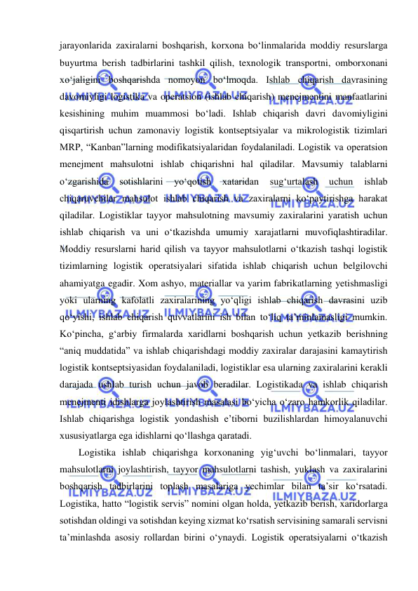  
 
jarayonlarida zaxiralarni boshqarish, korxona bo‘linmalarida moddiy resurslarga 
buyurtma berish tadbirlarini tashkil qilish, texnologik transportni, omborxonani 
xo‘jaligini boshqarishda nomoyon bo‘lmoqda. Ishlab chiqarish davrasining 
davomiyligi logistika va operatsion (ishlab chiqarish) menejmentini manfaatlarini 
kesishining muhim muammosi bo‘ladi. Ishlab chiqarish davri davomiyligini 
qisqartirish uchun zamonaviy logistik kontseptsiyalar va mikrologistik tizimlari 
MRP, “Kanban”larning modifikatsiyalaridan foydalaniladi. Logistik va operatsion 
menejment mahsulotni ishlab chiqarishni hal qiladilar. Mavsumiy talablarni 
o‘zgarishida 
sotishlarini 
yo‘qotish 
xataridan 
sug‘urtalash 
uchun 
ishlab 
chiqaruvchilar mahsulot ishlab chiqarish va zaxiralarni ko‘paytirishga harakat 
qiladilar. Logistiklar tayyor mahsulotning mavsumiy zaxiralarini yaratish uchun 
ishlab chiqarish va uni o‘tkazishda umumiy xarajatlarni muvofiqlashtiradilar. 
Moddiy resurslarni harid qilish va tayyor mahsulotlarni o‘tkazish tashqi logistik 
tizimlarning logistik operatsiyalari sifatida ishlab chiqarish uchun belgilovchi 
ahamiyatga egadir. Xom ashyo, materiallar va yarim fabrikatlarning yetishmasligi 
yoki ularning kafolatli zaxiralarining yo‘qligi ishlab chiqarish davrasini uzib 
qo‘yishi, ishlab chiqarish quvvatlarini ish bilan to‘liq ta’minlamasligi mumkin. 
Ko‘pincha, g‘arbiy firmalarda xaridlarni boshqarish uchun yetkazib berishning 
“aniq muddatida” va ishlab chiqarishdagi moddiy zaxiralar darajasini kamaytirish 
logistik kontseptsiyasidan foydalaniladi, logistiklar esa ularning zaxiralarini kerakli 
darajada ushlab turish uchun javob beradilar. Logistikada va ishlab chiqarish 
menejmenti idishlarga joylashtirish masalasi bo‘yicha o‘zaro hamkorlik qiladilar. 
Ishlab chiqarishga logistik yondashish e’tiborni buzilishlardan himoyalanuvchi 
xususiyatlarga ega idishlarni qo‘llashga qaratadi. 
Logistika ishlab chiqarishga korxonaning yig‘uvchi bo‘linmalari, tayyor 
mahsulotlarni joylashtirish, tayyor mahsulotlarni tashish, yuklash va zaxiralarini 
boshqarish tadbirlarini toplash masalariga yechimlar bilan ta’sir ko‘rsatadi. 
Logistika, hatto “logistik servis” nomini olgan holda, yetkazib berish, xaridorlarga 
sotishdan oldingi va sotishdan keying xizmat ko‘rsatish servisining samarali servisni 
ta’minlashda asosiy rollardan birini o‘ynaydi. Logistik operatsiyalarni o‘tkazish 
