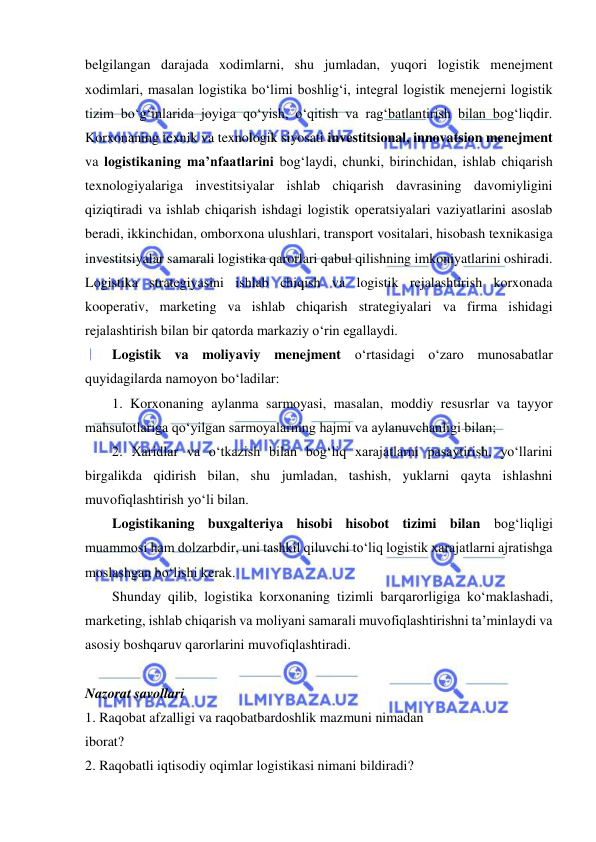  
 
belgilangan darajada xodimlarni, shu jumladan, yuqori logistik menejment 
xodimlari, masalan logistika bo‘limi boshlig‘i, integral logistik menejerni logistik 
tizim bo‘g‘inlarida joyiga qo‘yish, o‘qitish va rag‘batlantirish bilan bog‘liqdir. 
Korxonaning texnik va texnologik siyosati investitsional, innovatsion menejment 
va logistikaning ma’nfaatlarini bog‘laydi, chunki, birinchidan, ishlab chiqarish 
texnologiyalariga investitsiyalar ishlab chiqarish davrasining davomiyligini 
qiziqtiradi va ishlab chiqarish ishdagi logistik operatsiyalari vaziyatlarini asoslab 
beradi, ikkinchidan, omborxona ulushlari, transport vositalari, hisobash texnikasiga 
investitsiyalar samarali logistika qarorlari qabul qilishning imkoniyatlarini oshiradi. 
Logistika strategiyasini ishlab chiqish va logistik rejalashtirish korxonada 
kooperativ, marketing va ishlab chiqarish strategiyalari va firma ishidagi 
rejalashtirish bilan bir qatorda markaziy o‘rin egallaydi. 
Logistik va moliyaviy menejment o‘rtasidagi o‘zaro munosabatlar 
quyidagilarda namoyon bo‘ladilar: 
1. Korxonaning aylanma sarmoyasi, masalan, moddiy resusrlar va tayyor 
mahsulotlariga qo‘yilgan sarmoyalarning hajmi va aylanuvchanligi bilan; 
2. Xaridlar va o‘tkazish bilan bog‘liq xarajatlarni pasaytirish, yo‘llarini 
birgalikda qidirish bilan, shu jumladan, tashish, yuklarni qayta ishlashni 
muvofiqlashtirish yo‘li bilan.  
Logistikaning buxgalteriya hisobi hisobot tizimi bilan bog‘liqligi 
muammosi ham dolzarbdir, uni tashkil qiluvchi to‘liq logistik xarajatlarni ajratishga 
moslashgan bo‘lishi kerak. 
Shunday qilib, logistika korxonaning tizimli barqarorligiga ko‘maklashadi, 
marketing, ishlab chiqarish va moliyani samarali muvofiqlashtirishni ta’minlaydi va 
asosiy boshqaruv qarorlarini muvofiqlashtiradi. 
 
Nazorat savollari 
1. Raqobat afzalligi va raqobatbardoshlik mazmuni nimadan 
iborat? 
2. Raqobatli iqtisodiy oqimlar logistikasi nimani bildiradi? 
