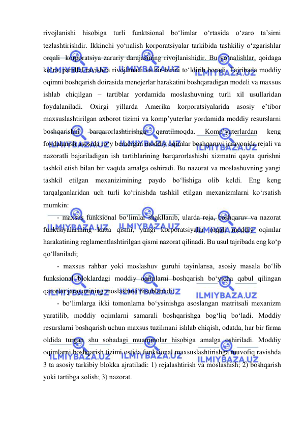  
 
rivojlanishi hisobiga turli funktsional bo‘limlar o‘rtasida o‘zaro ta’sirni 
tezlashtirishdir. Ikkinchi yo‘nalish korporatsiyalar tarkibida tashkiliy o‘zgarishlar 
orqali  korporatsiya zaruriy darajasining rivojlanishidir. Bu yo‘nalishlar, qoidaga 
ko‘ra, parallel ravishda rivojlanadi va bir-birini to‘ldirib boradi. Tajribada moddiy 
oqimni boshqarish doirasida menejerlar harakatini boshqaradigan modeli va maxsus 
ishlab chiqilgan – tartiblar yordamida moslashuvning turli xil usullaridan 
foydalaniladi. Oxirgi yillarda Amerika korporatsiyalarida asosiy e’tibor 
maxsuslashtirilgan axborot tizimi va komp’yuterlar yordamida moddiy resurslarni 
boshqarishni 
barqarorlashtirishga 
qaratilmoqda. 
Komp’yuterlardan 
keng 
foydalanish asosida ro‘y beradigan moddiy oqimlar boshqaruvi jarayonida rejali va 
nazoratli bajariladigan ish tartiblarining barqarorlashishi xizmatni qayta qurishni 
tashkil etish bilan bir vaqtda amalga oshiradi. Bu nazorat va moslashuvning yangi 
tashkil etilgan mexanizimining paydo bo‘lishiga olib keldi. Eng keng 
tarqalganlaridan uch turli ko‘rinishda tashkil etilgan mexanizmlarni ko‘rsatish 
mumkin: 
- maxsus funksional bo‘limlar shakllanib, ularda reja, boshqaruv va nazorat 
funktsiyalarining katta qismi, yangi korporatsiyalar orqali moddiy oqimlar 
harakatining reglamentlashtirilgan qismi nazorat qilinadi. Bu usul tajribada eng ko‘p 
qo‘llaniladi; 
- maxsus rahbar yoki moslashuv guruhi tayinlansa, asosiy masala bo‘lib 
funksional bloklardagi moddiy oqimlarni boshqarish bo‘yicha qabul qilingan 
qarorlar jarayonining moslashuvi hisoblanadi; 
- bo‘limlarga ikki tomonlama bo‘ysinishga asoslangan matritsali mexanizm 
yaratilib, moddiy oqimlarni samarali boshqarishga bog‘liq bo‘ladi. Moddiy 
resurslarni boshqarish uchun maxsus tuzilmani ishlab chiqish, odatda, har bir firma 
oldida turgan shu sohadagi muammolar hisobiga amalga oshiriladi. Moddiy 
oqimlarni boshqarish tizimi ostida funksional maxsuslashtirishga muvofiq ravishda 
3 ta asosiy tarkibiy blokka ajratiladi: 1) rejalashtirish va moslashish; 2) boshqarish 
yoki tartibga solish; 3) nazorat.  
