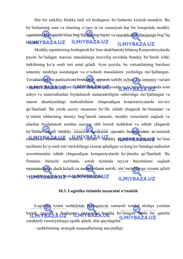  
 
Har bir tarkibiy blokka turli xil boshqaruv bo‘limlarini kiritish mumkin. Bu 
bo‘limlarning soni va ularning o‘zaro ta’sir xususiyati har bir bosqichda moddiy 
oqimlarni boshqarish bilan bog‘liq ishning hajmi va murakkablik darajasiga bog‘liq 
bo‘ladi.   
Moddiy oqimlarning boshqarish bo‘limi shakllanishi bilanoq Korporatsiyalarda 
paydo bo‘ladigan maxsus masalalarga muvofiq ravishda bunday bo‘linish ichki 
tarkibining ko‘p sonli turi amal qiladi. Ayni paytda, bu variantlarning barchasi 
umumiy modelga asoslangan va o‘xshash masalalarni yechishga mo‘ljallangan. 
Tovarlarning bir partiyalisini boshqaruv apparati tarkibi uchun 2 ta umumiy variant 
xarakterli. Birinchi variant - ishlab chiqarish jarayonida va ta’minot bosqichida xom 
ashyo va materiallardan foydalanish samaradorligini oshirishga mo‘ljallangan va 
sanoat ahamiyatidagi mahsulotlarni chiqaradigan korporatsiyalarda tez-tez 
qo‘llaniladi. Bu yerda asosiy muammo bo‘lib, ishlab chiqarish bo‘linmalari va 
ta’minot ishlarining doimiy bog‘lanish zarurati, moddiy resurslarni saqlash va 
ulardan foydalanish ustidan nazorat olib borish tashkiloti va ishlab chiqarish 
bo‘limlari orqali moddiy resurslar harakatini operativ boshqarishni ta’minlash 
masalalari hisoblanadi. Ikkinchi variant - moddiy oqimlarni boshqarish bo‘limi 
tuzilmasi ko‘p sonli iste’molchilarga xizmat qiladigan va keng ko‘lamdagi mahsulot 
assortimentini ishlab chiqaradigan kompaniyalarda ko‘pincha qo‘llaniladi. Bu 
firmalar, birinchi navbatda, sotish tizimida tayyor buyumlarni saqlash 
muammolariga duch keladi va mahsulotlarni sotish, iste’molchilarga xizmat qilish 
va moddiy oqimlarni boshqarib borish kerak. 
  
10.3. Logistika tizimida nazoratni o‘rnatish 
 
Logistika tizimi tashkilotda boshqaruvni samarali tashkil etishga yordam 
beradi, qaysiki u boshqaruv jarayoniga bog‘liq bo‘lmagan holda bir qancha 
xarakterli xususiyatlarga egalik qiladi, ular quyidagilar: 
- tashkilotning strategik maqsadlarining mavjudligi; 
