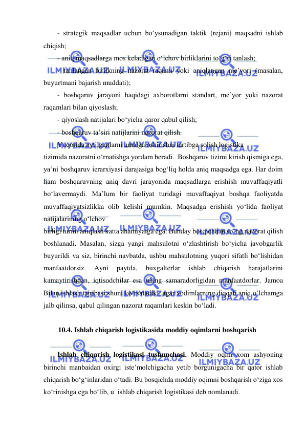  
 
- strategik maqsadlar uchun bo‘ysunadigan taktik (rejani) maqsadni ishlab 
chiqish; 
- aniq maqsadlarga mos keladigan o‘lchov birliklarini to‘g‘ri tanlash; 
- tanlangan birlikning nazorat raqami yoki aniqlangan me’yori (masalan, 
buyurtmani bajarish muddati); 
- boshqaruv jarayoni haqidagi axborotlarni standart, me’yor yoki nazorat 
raqamlari bilan qiyoslash; 
- qiyoslash natijalari bo‘yicha qaror qabul qilish; 
- boshqaruv ta’siri natijlarini nazorat qilish. 
Yuqorida aytilganlarni amalga oshirishni tartibga solish logistika 
tizimida nazoratni o‘rnatishga yordam beradi.  Boshqaruv tizimi kirish qismiga ega, 
ya’ni boshqaruv ierarxiyasi darajasiga bog‘liq holda aniq maqsadga ega. Har doim 
ham boshqaruvning aniq davri jarayonida maqsadlarga erishish muvaffaqiyatli 
bo‘lavermaydi. Ma’lum bir faoliyat turidagi muvaffaqiyat boshqa faoliyatda 
muvaffaqiyatsizlikka olib kelishi mumkin. Maqsadga erishish yo‘lida faoliyat 
natijalarining o‘lchov 
birligi turini aniqlash katta ahamiyatga ega. Bunday bosqichdan so‘ng nazorat qilish 
boshlanadi. Masalan, sizga yangi mahsulotni o‘zlashtirish bo‘yicha javobgarlik 
buyurildi va siz, birinchi navbatda, ushbu mahsulotning yuqori sifatli bo‘lishidan 
manfaatdorsiz. 
Ayni 
paytda, 
buxgalterlar 
ishlab 
chiqarish 
harajatlarini 
kamaytirishdan, iqtisodchilar esa uning samaradorligidan manfaatdorlar. Jamoa 
Bilan ishlash tajribasi shuni ko‘rsatadiki, agar xodimlarning diqqati aniq o‘lchamga 
jalb qilinsa, qabul qilingan nazorat raqamlari keskin bo‘ladi. 
 
10.4. Ishlab chiqarish logistikasida moddiy oqimlarni boshqarish 
 
Ishlab chiqarish logistikasi tushunchasi. Moddiy oqim xom ashyoning 
birinchi manbaidan oxirgi iste’molchigacha yetib borgunigacha bir qator ishlab 
chiqarish bo‘g‘inlaridan o‘tadi. Bu bosqichda moddiy oqimni boshqarish o‘ziga xos 
ko‘rinishga ega bo‘lib, u  ishlab chiqarish logistikasi deb nomlanadi. 
