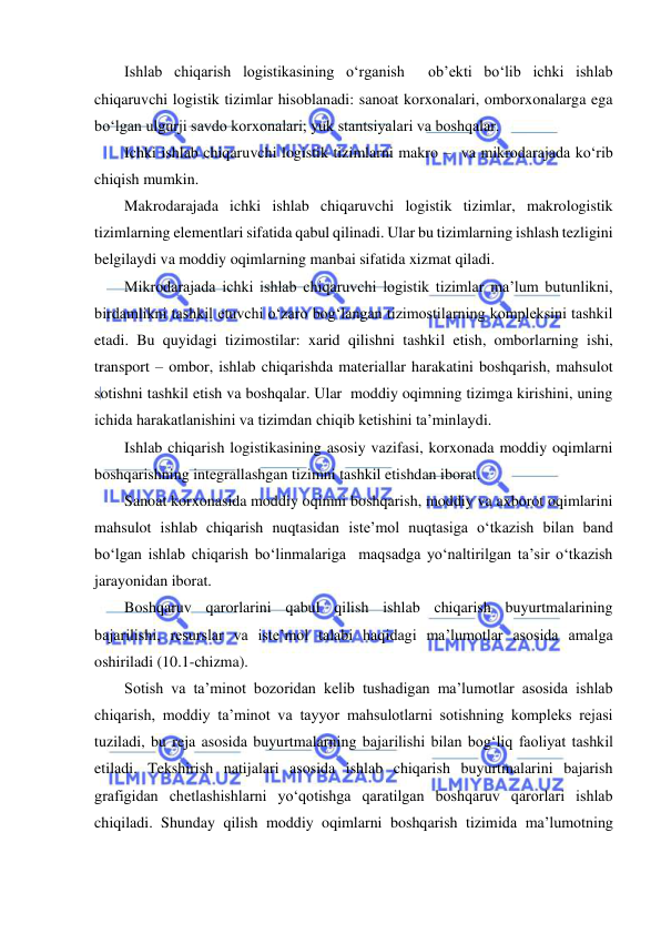  
 
Ishlab chiqarish logistikasining o‘rganish  ob’ekti bo‘lib ichki ishlab 
chiqaruvchi logistik tizimlar hisoblanadi: sanoat korxonalari, omborxonalarga ega 
bo‘lgan ulgurji savdo korxonalari; yuk stantsiyalari va boshqalar. 
Ichki ishlab chiqaruvchi logistik tizimlarni makro –  va mikrodarajada ko‘rib 
chiqish mumkin. 
Makrodarajada ichki ishlab chiqaruvchi logistik tizimlar, makrologistik 
tizimlarning elementlari sifatida qabul qilinadi. Ular bu tizimlarning ishlash tezligini 
belgilaydi va moddiy oqimlarning manbai sifatida xizmat qiladi. 
Mikrodarajada ichki ishlab chiqaruvchi logistik tizimlar ma’lum butunlikni, 
birdamlikni tashkil etuvchi o‘zaro bog‘langan tizimostilarning kompleksini tashkil 
etadi. Bu quyidagi tizimostilar: xarid qilishni tashkil etish, omborlarning ishi, 
transport – ombor, ishlab chiqarishda materiallar harakatini boshqarish, mahsulot 
sotishni tashkil etish va boshqalar. Ular  moddiy oqimning tizimga kirishini, uning 
ichida harakatlanishini va tizimdan chiqib ketishini ta’minlaydi. 
Ishlab chiqarish logistikasining asosiy vazifasi, korxonada moddiy oqimlarni 
boshqarishning integrallashgan tizimni tashkil etishdan iborat. 
Sanoat korxonasida moddiy oqimni boshqarish, moddiy va axborot oqimlarini 
mahsulot ishlab chiqarish nuqtasidan iste’mol nuqtasiga o‘tkazish bilan band 
bo‘lgan ishlab chiqarish bo‘linmalariga  maqsadga yo‘naltirilgan ta’sir o‘tkazish 
jarayonidan iborat. 
Boshqaruv qarorlarini qabul qilish ishlab chiqarish buyurtmalarining 
bajarilishi, resurslar va iste’mol talabi haqidagi ma’lumotlar asosida amalga 
oshiriladi (10.1-chizma). 
Sotish va ta’minot bozoridan kelib tushadigan ma’lumotlar asosida ishlab 
chiqarish, moddiy ta’minot va tayyor mahsulotlarni sotishning kompleks rejasi 
tuziladi, bu reja asosida buyurtmalarning bajarilishi bilan bog‘liq faoliyat tashkil 
etiladi. Tekshirish natijalari asosida ishlab chiqarish buyurtmalarini bajarish 
grafigidan chetlashishlarni yo‘qotishga qaratilgan boshqaruv qarorlari ishlab 
chiqiladi. Shunday qilish moddiy oqimlarni boshqarish tizimida ma’lumotning 
