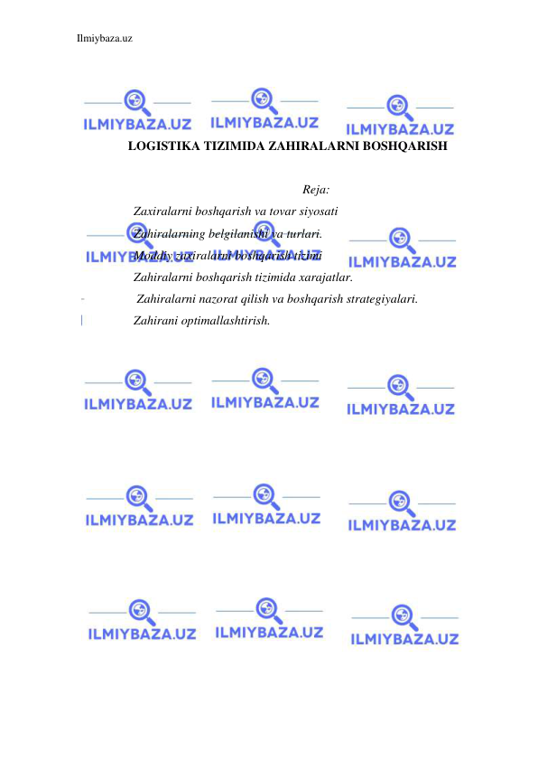 Ilmiybaza.uz 
 
 
 
 
 
LOGISTIKA TIZIMIDA ZAHIRALARNI BOSHQARISH 
 
Reja: 
Zaxiralarni boshqarish va tovar siyosati  
Zahiralarning belgilanishi va turlari. 
Moddiy zaxiralarni boshqarish tizimi  
Zahiralarni boshqarish tizimida xarajatlar. 
 Zahiralarni nazorat qilish va boshqarish strategiyalari. 
Zahirani optimallashtirish. 
 
 
 
 
 
 
 
 
 
 
 
 
 
 
 
 
 
