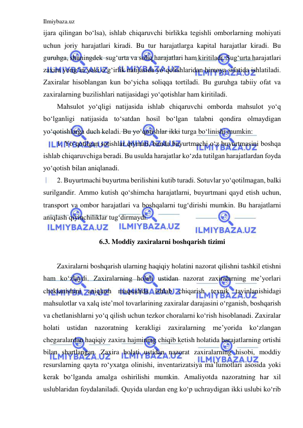 Ilmiybaza.uz 
 
ijara qilingan bo‘lsa), ishlab chiqaruvchi birlikka tegishli omborlarning mohiyati 
uchun joriy harajatlari kiradi. Bu tur harajatlarga kapital harajatlar kiradi. Bu 
guruhga, shuningdek  sug‘urta va soliq harajatlari ham kiritiladi. Sug‘urta harajatlari 
zaxira yong‘in yoki o‘g‘irlik natijasida yo‘qolishlaridan himoya sifatida ishlatiladi. 
Zaxiralar hisoblangan kun bo‘yicha soliqqa tortiladi. Bu guruhga tabiiy ofat va 
zaxiralarning buzilishlari natijasidagi yo‘qotishlar ham kiritiladi. 
Mahsulot yo‘qligi natijasida ishlab chiqaruvchi omborda mahsulot yo‘q 
bo‘lganligi natijasida to‘satdan hosil bo‘lgan talabni qondira olmaydigan 
yo‘qotishlarga duch keladi. Bu yo‘qotishlar ikki turga bo‘linishi mumkin: 
1. Yo‘qotilgan sotishlar qiymati, bunda buyurtmachi o‘z buyurtmasini boshqa 
ishlab chiqaruvchiga beradi. Bu usulda harajatlar ko‘zda tutilgan harajatlardan foyda 
yo‘qotish bilan aniqlanadi. 
2. Buyurtmachi buyurtma berilishini kutib turadi. Sotuvlar yo‘qotilmagan, balki 
surilgandir. Ammo kutish qo‘shimcha harajatlarni, buyurtmani qayd etish uchun, 
transport va ombor harajatlari va boshqalarni tug‘dirishi mumkin. Bu harajatlarni 
aniqlash qiyinchiliklar tug‘dirmaydi. 
  
6.3. Moddiy zaxiralarni boshqarish tizimi 
 
Zaxiralarni boshqarish ularning haqiqiy holatini nazorat qilishni tashkil etishni 
ham ko‘zlaydi. Zaxiralarning holati ustidan nazorat zaxiralarning me’yorlari 
cheklanishini aniqlash maqsadida ishlab chiqarish texnik tayinlanishidagi 
mahsulotlar va xalq iste’mol tovarlarining zaxiralar darajasini o‘rganish, boshqarish 
va chetlanishlarni yo‘q qilish uchun tezkor choralarni ko‘rish hisoblanadi. Zaxiralar 
holati ustidan nazoratning kerakligi zaxiralarning me’yorida ko‘zlangan 
chegaralardan haqiqiy zaxira hajmining chiqib ketish holatida harajatlarning ortishi 
bilan shartlangan. Zaxira holati ustidan nazorat zaxiralarning hisobi, moddiy 
resurslarning qayta ro‘yxatga olinishi, inventarizatsiya ma’lumotlari asosida yoki 
kerak bo‘lganda amalga oshirilishi mumkin. Amaliyotda nazoratning har xil 
uslublaridan foydalaniladi. Quyida ulardan eng ko‘p uchraydigan ikki uslubi ko‘rib 
