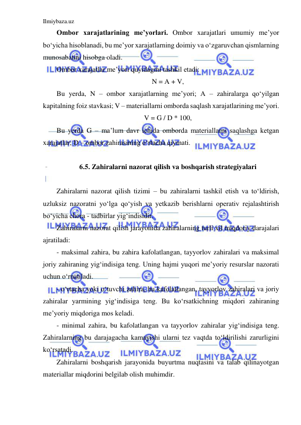 Ilmiybaza.uz 
 
Ombor xarajatlarining me’yorlari. Ombor xarajatlari umumiy me’yor 
bo‘yicha hisoblanadi, bu me’yor xarajatlarning doimiy va o‘zgaruvchan qismlarning 
munosabatini hisobga oladi. 
Ombor xarajatlar me’yori quyidagini tashkil etadi: 
N = A + V, 
Bu yerda, N – ombor xarajatlarning me’yori; A – zahiralarga qo‘yilgan 
kapitalning foiz stavkasi; V – materiallarni omborda saqlash xarajatlarining me’yori. 
V = G / D * 100, 
Bu yerda G – ma’lum davr ichida omborda materiallarni saqlashga ketgan 
xarajatlar; D – ombor zahirasining o‘rtacha qiymati. 
 
6.5. Zahiralarni nazorat qilish va boshqarish strategiyalari 
 
Zahiralarni nazorat qilish tizimi – bu zahiralarni tashkil etish va to‘ldirish, 
uzluksiz nazoratni yo‘lga qo‘yish va yetkazib berishlarni operativ rejalashtirish 
bo‘yicha chora - tadbirlar yig‘indisidir. 
Zahiralarni nazorat qilish jarayonida zahiralarning turli xil miqdoriy darajalari 
ajratiladi: 
- maksimal zahira, bu zahira kafolatlangan, tayyorlov zahiralari va maksimal 
joriy zahiraning yig‘indisiga teng. Uning hajmi yuqori me’yoriy resurslar nazorati 
uchun o‘rnatiladi. 
- o‘rtacha yoki o‘tuvchi zahira, bu kafolatlangan, tayyorlov zahiralari va joriy 
zahiralar yarmining yig‘indisiga teng. Bu ko‘rsatkichning miqdori zahiraning 
me’yoriy miqdoriga mos keladi. 
- minimal zahira, bu kafolatlangan va tayyorlov zahiralar yig‘indisiga teng. 
Zahiralarning bu darajagacha kamayishi ularni tez vaqtda to‘ldirilishi zarurligini 
ko‘rsatadi. 
Zahiralarni boshqarish jarayonida buyurtma nuqtasini va talab qilinayotgan 
materiallar miqdorini belgilab olish muhimdir. 
