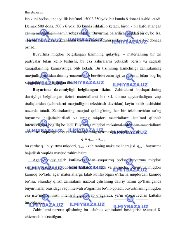 Ilmiybaza.uz 
 
ish kuni bo‘lsa, unda yillik iste’mol 1500 \ 250 yoki bir kunda 6 donani tashkil etadi. 
Demak 500 dona, 500 \ 6 yoki 83 kunda ishlatilib ketadi, biron - bir kafolatlangan 
zahira mavjudligini ham hisobga olaylik. Buyurtma bajarilish muddati bir oy bo‘lsa, 
«buyurtma nuqtasi»da zahiralar darajasi kafolat zahirasidan  6 * 22 yoki 132 donaga 
oshadi. 
Buyurtma miqdori belgilangan tizimning qulayligi – materialning bir xil 
partiyalar bilan kelib tushishi, bu esa zahiralarni yetkazib berish va saqlash 
xarajatlarining kamayishiga olib keladi. Bu tizimning kamchiligi zahiralarning 
mavjudligi ustidan doimiy nazorat olib borilishi zarurligi va nazorat bilan bog‘liq 
xarajatlarning oshishidan iborat. 
Buyurtma davomiyligi belgilangan tizim. Zahiralarni boshqarishning 
davriyligi belgilangan tizimi materiallarni bir xil, doimo qaytariladigan vaqt 
oraliqlaridan (zahiralarni mavjudligini tekshirish davridan) keyin kelib tushishini 
nazarda tutadi. Zahiralarning mavjud qoldig‘ining har bir tekshiruvidan so‘ng 
buyurtma hujjatlashtiriladi va uning miqdori materiallarni iste’mol qilinish 
intensivligiga bog‘liq bo‘ladi. Buyurtma miqdori maksimal zahiradan materiallarni 
tekshiruv vaqtidagi joriy zahira darajasining ayirmasiga tengdir, ya’ni: 
q = qmax - qjor , 
bu yerda: q – buyurtma miqdori, qmax  - zahiraning maksimal darajasi, qjor – buyurtma 
bajarilish vaqtida mavjud zahira hajmi. 
Agar haqiqiy talab kutilayotgandan yuqoriroq bo‘lsa, buyurtma miqdori 
samarali buyurtma miqdoridan kattaroq bo‘ladi va aksincha, buyurtma miqdori 
kamroq bo‘ladi, agar materiallarga talab kutilayotgan o‘rtacha miqdordan kamroq 
bo‘lsa. Shunday qilish zahiralarni nazorat qilishning davriy tizimi qo‘llanilganda 
buyurtmalar orasidagi vaqt intervali o‘zgarmas bo‘lib qoladi, buyurtmaning miqdori 
esa iste’mol qilinish intensivligiga qarab o‘zgaradi, ya’ni o‘zgaruvchan kattalik 
hisoblanadi. 
Zahiralarni nazorat qilishning bu uslubida zahiralarni boshqarish sxemasi 8-
chizmada ko‘rsatilgan.  
