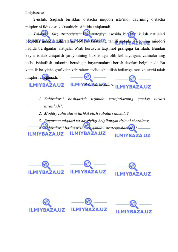 Ilmiybaza.uz 
 
2-uslub. Saqlash birliklari o‘rtacha miqdori iste’mol davrining o‘rtacha 
miqdorini ildiz osti ko‘rsatkichi sifatida aniqlanadi. 
Talabdan foiz strategiyasi. Bu strategiya asosida bir kunlik ish natijalari 
bo‘yicha moddiy zahiralarga bo‘lgan talabning tahlili yotadi. Talabning miqdori 
haqida berilganlar, natijalar o‘sib boruvchi taqsimot grafigiga kiritiladi. Bundan 
keyin ishlab chiqarish jarayonining buzilishiga olib kelmaydigan, zahiralarning 
to‘liq ishlatilish imkonini beradigan buyurtmalarni berish davrlari belgilanadi. Bu 
kattalik bo‘yicha grafikdan zahiralarni to‘liq ishlatilish hollariga mos keluvchi talab 
miqdori aniqlanadi. 
Nazorat savollari: 
 
1. Zahiralarni boshqarish tizimida xarajatlarning qanday turlari 
ajratiladi?. 
2. Moddiy zahiralarni tashkil etish sabalari nimada?. 
3. Buyurtma miqdori va davriyligi belgilangan tizimni sharhlang. 
4. Zahiralarni boshqarishning qanday strategiyalari bor? 
 
 
