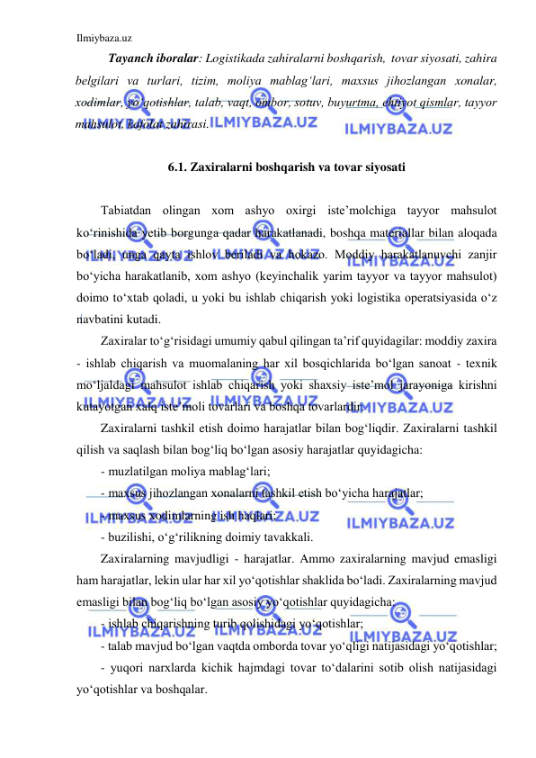 Ilmiybaza.uz 
 
Tayanch iboralar: Logistikada zahiralarni boshqarish,  tovar siyosati, zahira 
belgilari va turlari, tizim, moliya mablag‘lari, maxsus jihozlangan xonalar, 
xodimlar, yo‘qotishlar, talab, vaqt, ombor, sotuv, buyurtma, ehtiyot qismlar, tayyor 
mahsulot, kafolat zahirasi.  
 
6.1. Zaxiralarni boshqarish va tovar siyosati 
 
Tabiatdan olingan xom ashyo oxirgi iste’molchiga tayyor mahsulot 
ko‘rinishida yetib borgunga qadar harakatlanadi, boshqa materiallar bilan aloqada 
bo‘ladi, unga qayta ishlov beriladi va hokazo. Moddiy harakatlanuvchi zanjir 
bo‘yicha harakatlanib, xom ashyo (keyinchalik yarim tayyor va tayyor mahsulot) 
doimo to‘xtab qoladi, u yoki bu ishlab chiqarish yoki logistika operatsiyasida o‘z 
navbatini kutadi. 
Zaxiralar to‘g‘risidagi umumiy qabul qilingan ta’rif quyidagilar: moddiy zaxira 
- ishlab chiqarish va muomalaning har xil bosqichlarida bo‘lgan sanoat - texnik 
mo‘ljaldagi mahsulot ishlab chiqarish yoki shaxsiy iste’mol jarayoniga kirishni 
kutayotgan xalq iste’moli tovarlari va boshqa tovarlardir. 
Zaxiralarni tashkil etish doimo harajatlar bilan bog‘liqdir. Zaxiralarni tashkil 
qilish va saqlash bilan bog‘liq bo‘lgan asosiy harajatlar quyidagicha: 
- muzlatilgan moliya mablag‘lari; 
- maxsus jihozlangan xonalarni tashkil etish bo‘yicha harajatlar; 
- maxsus xodimlarning ish haqlari; 
- buzilishi, o‘g‘rilikning doimiy tavakkali. 
Zaxiralarning mavjudligi - harajatlar. Ammo zaxiralarning mavjud emasligi 
ham harajatlar, lekin ular har xil yo‘qotishlar shaklida bo‘ladi. Zaxiralarning mavjud 
emasligi bilan bog‘liq bo‘lgan asosiy yo‘qotishlar quyidagicha: 
- ishlab chiqarishning turib qolishidagi yo‘qotishlar; 
- talab mavjud bo‘lgan vaqtda omborda tovar yo‘qligi natijasidagi yo‘qotishlar; 
- yuqori narxlarda kichik hajmdagi tovar to‘dalarini sotib olish natijasidagi 
yo‘qotishlar va boshqalar. 
