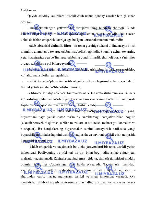 Ilmiybaza.uz 
 
Quyida moddiy zaxiralarni tashkil etish uchun qanday asoslar borligi sanab 
o‘tilgan: 
- mustahkamlangan yetkazib berilish jadvalining buzilishi ehtimoli. Bunda 
ishlab chiqarish jarayoni to‘xtab qolmasligi uchun zaxira kerakdir. Bu, asosan 
uzluksiz ishlab chiqarish davriga ega bo‘lgan korxonalar uchun muhimdir; 
- talab tebranishi ehtimoli. Biror - bir tovar guruhiga talabni oldindan ayta bilish 
mumkin, ammo aniq tovarga talabni istiqbollash qiyindir. Shuning uchun tovarning 
yetarli zaxirasiga ega bo‘linmasa, talabning qondirilmaslik ehtimoli bor, ya’ni mijoz 
orqaga xaridsiz va pul bilan qaytadi; 
- ba’zi tovar turlarining mavsumiy ishlab chiqarish tebranishlari, asosan qishloq 
xo‘jaligi mahsulotlariga tegishlidir; 
- yirik tovar to‘plamasini sotib olganlik uchun chegirmalar ham zaxiralarni 
tashkil yetish sababi bo‘lib qolishi mumkin; 
- olibsotarlik natijasida ba’zi bir tovarlar narxi tez ko‘tarilishi mumkin. Bu narx 
ko‘tarilishini oldindan ko‘rib bilgan korxona bozor narxining ko‘tarilishi natijasida 
foyda olish maqsadida tovarlar zaxirasini tashkil etadi; 
- buyurtmani qayd etish bilan bog‘liq bo‘lgan harajatlar har bir yangi 
buyurtmani qayd yetish qator ma’muriy xarakterdagi harajatlar bilan bog‘liq 
(etkazib beruvchini qidirish, u bilan muzokaralar o‘tkazish, mehnat yo‘llanmalari va 
boshqalar). Bu harajatlarning buyurtmalari sonini kamaytirish natijasida yangi 
buyurtirilgan to‘dalar hajmini oshirish natijasida va zaxirani tashkil etish natijasida 
kamaytirish mumkin; 
- ishlab chiqarish va taqsimlash bo‘yicha jarayonlarni bir tekis tashkil yetish 
imkoniyati. Faoliyatning bu ikki turi bir-biri bilan bog‘liqdir: ishlab chiqarilgan 
mahsulot taqsimlanadi. Zaxiralar mavjud emasligida taqsimlash tizimidagi moddiy 
oqimlar tezkorligi o‘zgarishiga mos holda o‘zgaradi. Taqsimlash tizimidagi 
zaxiralarning mavjudligi realizatsiya jarayonini ishlab chiqarishdagi shart -
sharoitdan qat’iy nazar, muntazam tashkil yetishga imkoniyat yaratadi. O‘z 
navbatida, ishlab chiqarish zaxirasining mavjudligi xom ashyo va yarim tayyor 
