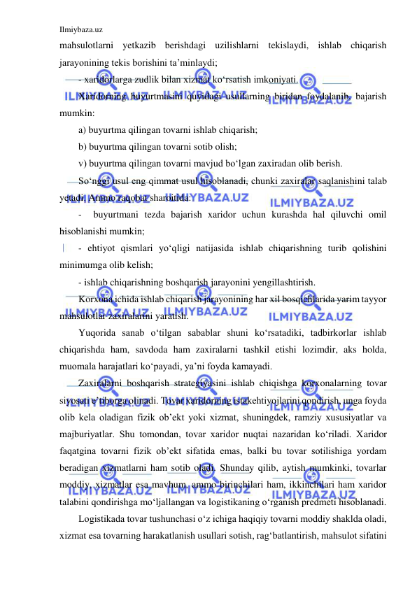 Ilmiybaza.uz 
 
mahsulotlarni yetkazib berishdagi uzilishlarni tekislaydi, ishlab chiqarish 
jarayonining tekis borishini ta’minlaydi; 
- xaridorlarga zudlik bilan xizmat ko‘rsatish imkoniyati. 
Xaridorning buyurtmasini quyidagi usullarning biridan foydalanib, bajarish 
mumkin: 
a) buyurtma qilingan tovarni ishlab chiqarish; 
b) buyurtma qilingan tovarni sotib olish; 
v) buyurtma qilingan tovarni mavjud bo‘lgan zaxiradan olib berish. 
So‘nggi usul eng qimmat usul hisoblanadi, chunki zaxiralar saqlanishini talab 
yetadi. Ammo raqobat sharoitida: 
-  buyurtmani tezda bajarish xaridor uchun kurashda hal qiluvchi omil 
hisoblanishi mumkin; 
- ehtiyot qismlari yo‘qligi natijasida ishlab chiqarishning turib qolishini 
minimumga olib kelish; 
- ishlab chiqarishning boshqarish jarayonini yengillashtirish. 
Korxona ichida ishlab chiqarish jarayonining har xil bosqichlarida yarim tayyor 
mahsulotlar zaxiralarini yaratish. 
Yuqorida sanab o‘tilgan sabablar shuni ko‘rsatadiki, tadbirkorlar ishlab 
chiqarishda ham, savdoda ham zaxiralarni tashkil etishi lozimdir, aks holda, 
muomala harajatlari ko‘payadi, ya’ni foyda kamayadi. 
Zaxiralarni boshqarish strategiyasini ishlab chiqishga korxonalarning tovar 
siyosati e’tiborga olinadi. Tovar xaridorning istakehtiyojlarini qondirish, unga foyda 
olib kela oladigan fizik ob’ekt yoki xizmat, shuningdek, ramziy xususiyatlar va 
majburiyatlar. Shu tomondan, tovar xaridor nuqtai nazaridan ko‘riladi. Xaridor 
faqatgina tovarni fizik ob’ekt sifatida emas, balki bu tovar sotilishiga yordam 
beradigan xizmatlarni ham sotib oladi. Shunday qilib, aytish mumkinki, tovarlar 
moddiy, xizmatlar esa mavhum, ammo birinchilari ham, ikkinchilari ham xaridor 
talabini qondirishga mo‘ljallangan va logistikaning o‘rganish predmeti hisoblanadi. 
Logistikada tovar tushunchasi o‘z ichiga haqiqiy tovarni moddiy shaklda oladi, 
xizmat esa tovarning harakatlanish usullari sotish, rag‘batlantirish, mahsulot sifatini 
