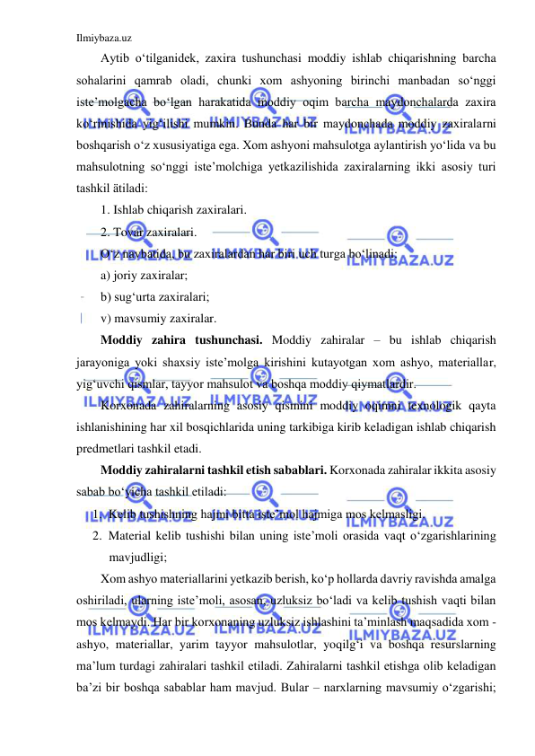 Ilmiybaza.uz 
 
Aytib o‘tilganidek, zaxira tushunchasi moddiy ishlab chiqarishning barcha 
sohalarini qamrab oladi, chunki xom ashyoning birinchi manbadan so‘nggi 
iste’molgacha bo‘lgan harakatida moddiy oqim barcha maydonchalarda zaxira 
ko‘rinishida yig‘ilishi mumkin. Bunda har bir maydonchada moddiy zaxiralarni 
boshqarish o‘z xususiyatiga ega. Xom ashyoni mahsulotga aylantirish yo‘lida va bu 
mahsulotning so‘nggi iste’molchiga yetkazilishida zaxiralarning ikki asosiy turi 
tashkil ätiladi:  
1. Ishlab chiqarish zaxiralari. 
2. Tovar zaxiralari. 
O‘z navbatida, bu zaxiralardan har biri uch turga bo‘linadi:  
a) joriy zaxiralar;  
b) sug‘urta zaxiralari;  
v) mavsumiy zaxiralar. 
Moddiy zahira tushunchasi. Moddiy zahiralar – bu ishlab chiqarish 
jarayoniga yoki shaxsiy iste’molga kirishini kutayotgan xom ashyo, materiallar, 
yig‘uvchi qismlar, tayyor mahsulot va boshqa moddiy qiymatlardir. 
Korxonada zahiralarning asosiy qismini moddiy oqimni texnologik qayta 
ishlanishining har xil bosqichlarida uning tarkibiga kirib keladigan ishlab chiqarish 
predmetlari tashkil etadi. 
Moddiy zahiralarni tashkil etish sabablari. Korxonada zahiralar ikkita asosiy 
sabab bo‘yicha tashkil etiladi: 
1. Kelib tushishning hajmi bitta iste’mol hajmiga mos kelmasligi. 
2. Material kelib tushishi bilan uning iste’moli orasida vaqt o‘zgarishlarining 
mavjudligi; 
Xom ashyo materiallarini yetkazib berish, ko‘p hollarda davriy ravishda amalga 
oshiriladi, ularning iste’moli, asosan, uzluksiz bo‘ladi va kelib tushish vaqti bilan 
mos kelmaydi. Har bir korxonaning uzluksiz ishlashini ta’minlash maqsadida xom - 
ashyo, materiallar, yarim tayyor mahsulotlar, yoqilg‘i va boshqa resurslarning 
ma’lum turdagi zahiralari tashkil etiladi. Zahiralarni tashkil etishga olib keladigan 
ba’zi bir boshqa sabablar ham mavjud. Bular – narxlarning mavsumiy o‘zgarishi; 
