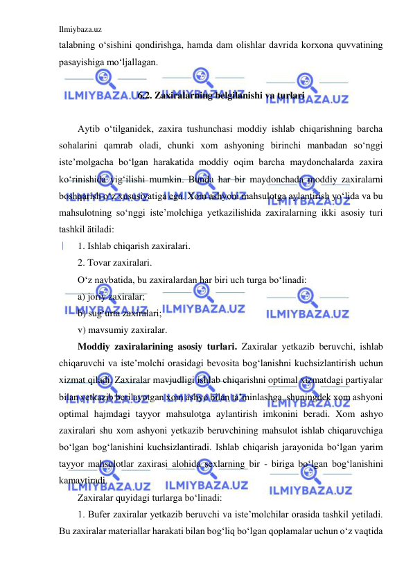 Ilmiybaza.uz 
 
talabning o‘sishini qondirishga, hamda dam olishlar davrida korxona quvvatining 
pasayishiga mo‘ljallagan. 
 
6.2. Zaxiralarning belgilanishi va turlari 
 
Aytib o‘tilganidek, zaxira tushunchasi moddiy ishlab chiqarishning barcha 
sohalarini qamrab oladi, chunki xom ashyoning birinchi manbadan so‘nggi 
iste’molgacha bo‘lgan harakatida moddiy oqim barcha maydonchalarda zaxira 
ko‘rinishida yig‘ilishi mumkin. Bunda har bir maydonchada moddiy zaxiralarni 
boshqarish o‘z xususiyatiga ega. Xom ashyoni mahsulotga aylantirish yo‘lida va bu 
mahsulotning so‘nggi iste’molchiga yetkazilishida zaxiralarning ikki asosiy turi 
tashkil ätiladi:  
1. Ishlab chiqarish zaxiralari. 
2. Tovar zaxiralari. 
O‘z navbatida, bu zaxiralardan har biri uch turga bo‘linadi:  
a) joriy zaxiralar;  
b) sug‘urta zaxiralari;  
v) mavsumiy zaxiralar. 
Moddiy zaxiralarining asosiy turlari. Zaxiralar yetkazib beruvchi, ishlab 
chiqaruvchi va iste’molchi orasidagi bevosita bog‘lanishni kuchsizlantirish uchun 
xizmat qiladi. Zaxiralar mavjudligi ishlab chiqarishni optimal xizmatdagi partiyalar 
bilan yetkazib berilayotgan xom ashyo bilan ta’minlashga, shuningdek xom ashyoni 
optimal hajmdagi tayyor mahsulotga aylantirish imkonini beradi. Xom ashyo 
zaxiralari shu xom ashyoni yetkazib beruvchining mahsulot ishlab chiqaruvchiga 
bo‘lgan bog‘lanishini kuchsizlantiradi. Ishlab chiqarish jarayonida bo‘lgan yarim 
tayyor mahsulotlar zaxirasi alohida sexlarning bir - biriga bo‘lgan bog‘lanishini 
kamaytiradi.  
Zaxiralar quyidagi turlarga bo‘linadi: 
1. Bufer zaxiralar yetkazib beruvchi va iste’molchilar orasida tashkil yetiladi. 
Bu zaxiralar materiallar harakati bilan bog‘liq bo‘lgan qoplamalar uchun o‘z vaqtida 
