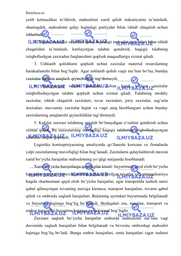 Ilmiybaza.uz 
 
yetib kelmaslikni to‘ldirish, mahsulotni xarid qilish imkoniyatini ta’minlash, 
shuningdek, mahsulotni qulay hajmdagi partiyalar bilan ishlab chiqarish uchun 
ishlatiladi. 
2. Tayyor mahsulot zaxiralari qulay hajmdagi mahsulot partiyalari bilan ishlab 
chiqarishni ta’minlash, kutilayotgan talabni qondirish, haqiqiy talabning 
istiqbollashgan zaxiradan farqlanishini qoplash maqsadlariga xizmat qiladi. 
3. Ushlanib qolishlarni qoplash uchun zaxiralar material resurslarning 
harakatlanishi bilan bog‘liqdir. Agar ushlanib qolish vaqti ma’lum bo‘lsa, bunday 
zaxiralar hajmini aniqlash qiyinchiliklar tug‘dirmaydi. 
4. 
Kutilayotgan 
talabni 
qondirish 
uchun 
kerak 
bo‘lgan 
zaxiralar 
istiqbollashayotgan talabni qoplash uchun xizmat qiladi. Talabning moddiy 
zaxiralar, ishlab chiqarish zaxiralari, tovar zaxiralari, joriy zaxiralar, sug‘urta 
zaxiralari, mavsumiy zaxiralar hajmi va vaqti aniq hisoblangani uchun bunday 
zaxiralarning aniqlanishi qiyinchiliklar tug‘dirmaydi. 
5. Kafolat zaxirasi talabning aniqlab bo‘lmaydigan o‘sishini qondirish uchun 
xizmat qiladi. Bu zaxiralarning mavjudligi haqiqiy talabning istiqbollashayotgan 
talabdan farqini qoplaydi. 
Logistika kontseptsiyasining amaliyotda qo‘llanishi korxona va firmalarda 
yalpi zaxiralarning muvofiqligi bilan bog‘lanadi. Zaxiralarni qulaylashtirish mezoni 
xarid bo‘yicha harajatlar mahsulotning yo‘qligi natijasida hisoblanadi. 
Xarid bo‘yicha harajatlarga quyidagilar kiradi: buyurtmani qayd etish bo‘yicha 
harajatlar; yetkazib beruvchilar bilan yetkazib berilgan tovarlar va kommunikatsiya 
haqida shartnomani qayd etish bo‘yicha harajatlar, agar transportda tashish narxi 
qabul qilinayotgan tovarning narxiga kirmasa; transport harajatlari, tovarni qabul 
qilish va omborda saqlash harajatlari. Bularning ayrimlari buyurtmada belgilanadi 
va buyurtma hajmiga bog‘liq bo‘lmaydi. Boshqalari esa, masalan, transport va 
ombor harajatlari buyurtma hajmiga proporsional bog‘liqdir. 
Zaxirani saqlash bo‘yicha harajatlar omborda mahsulotni ma’lum vaqt 
davomida saqlash harajatlari bilan belgilanadi va bevosita ombordagi mahsulot 
hajmiga bog‘liq bo‘ladi. Bunga ombor harajatlari, renta harajatlari (agar inshoot 
